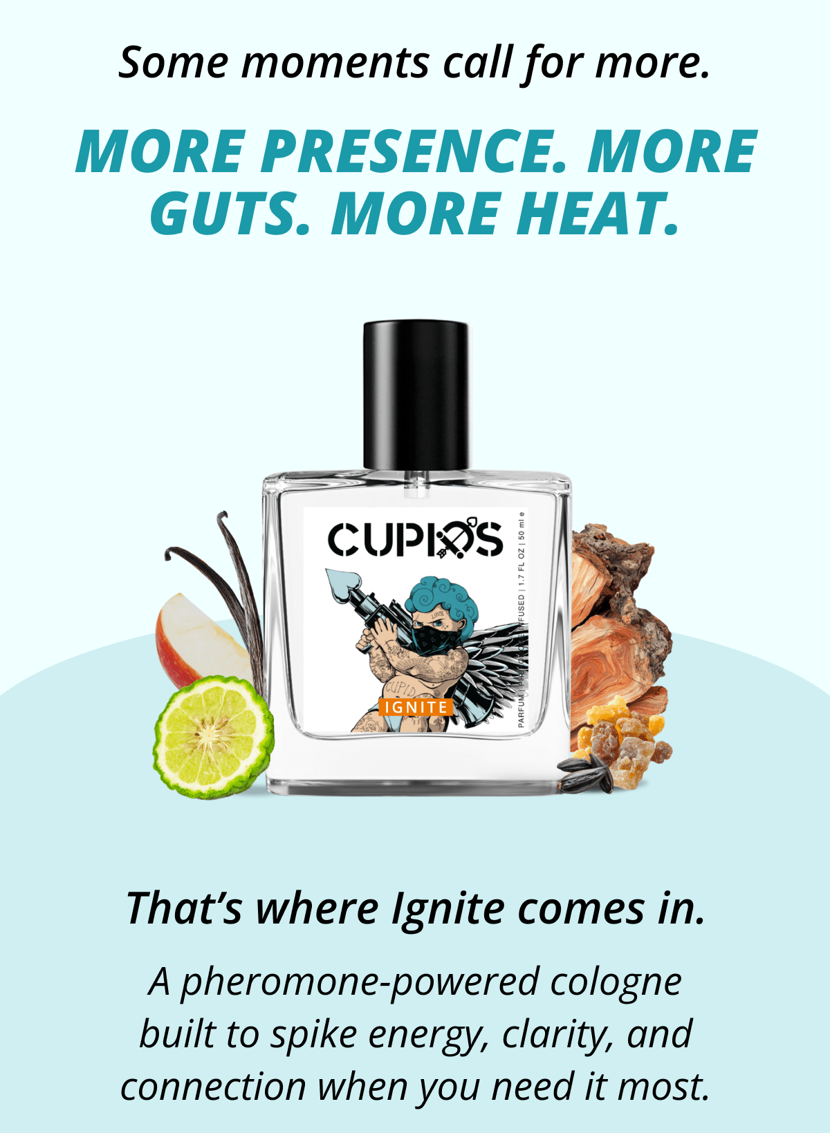 Some moments call for more. More presence. More guts. More heat. That's where Ignite comes in. A pheromone-powered cologne built to spike energy, clarity, and connection when you need it most.