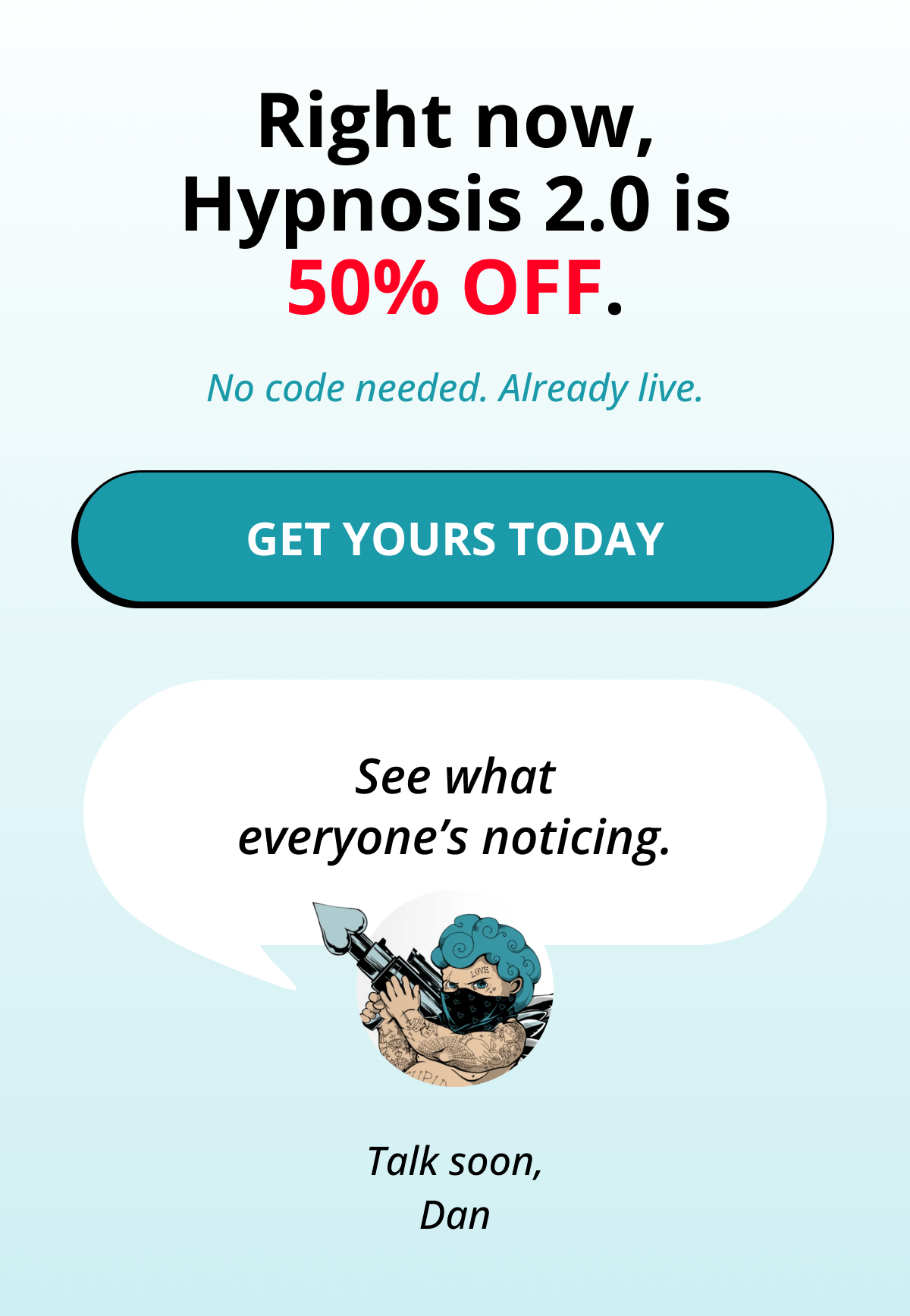Right now, Hypnosis 2.0 is 50% OFF. No code needed. Already live. Get Yours Today   See what everyone's noticing. Talk soon, Dan