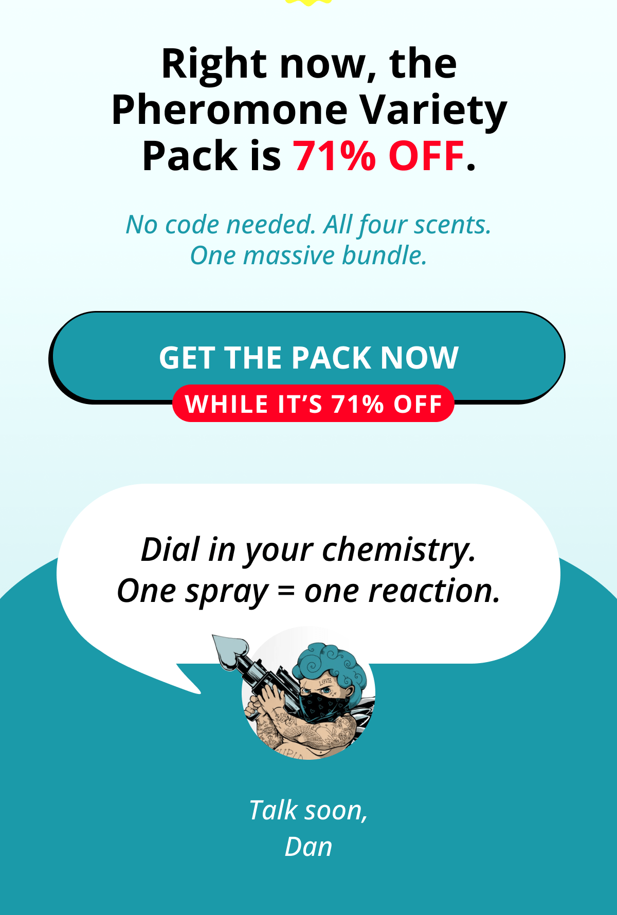 Right now, the Pheromone Variety Pack is 71% OFF. No code needed. All four scents. One massive bundle. Get the Pack Now While It's 71% OFF Dial in your chemistry. One spray = one reaction. Talk soon, Dan