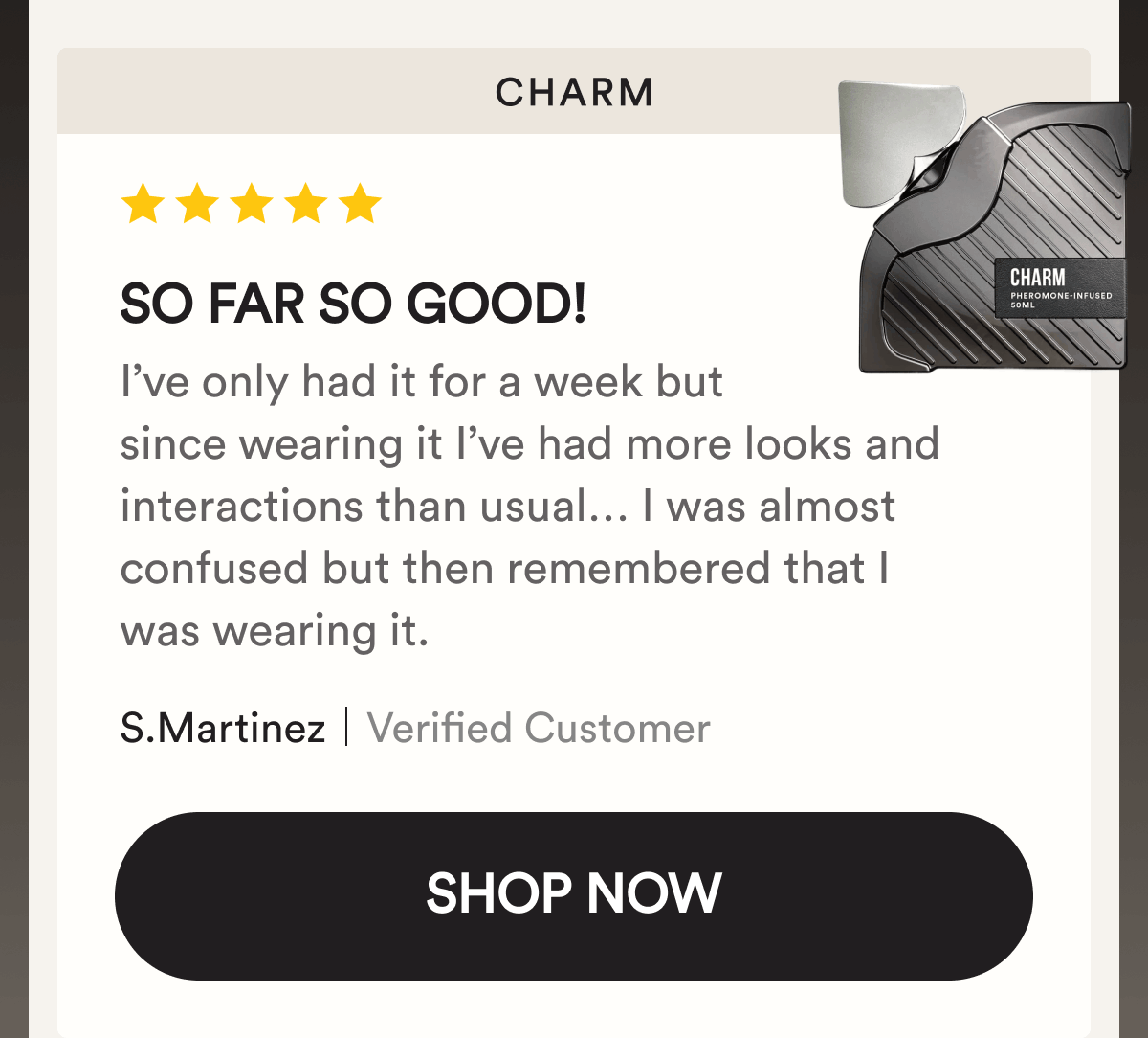 Charm. So far so good! I’ve only had it for a week but since wearing it I’ve had more looks and interactions than usual… I was almost confused but then remembered that I was wearing it. S.Martinez. Verified Customer. Shop Now.