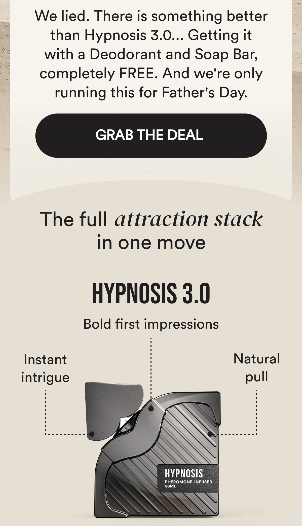 We lied. There is something better than Hypnosis 3.0... Getting it with a Deodorant and Soap Bar, completely FREE. And we're only running this for Father's Day. GRAB THE DEAL