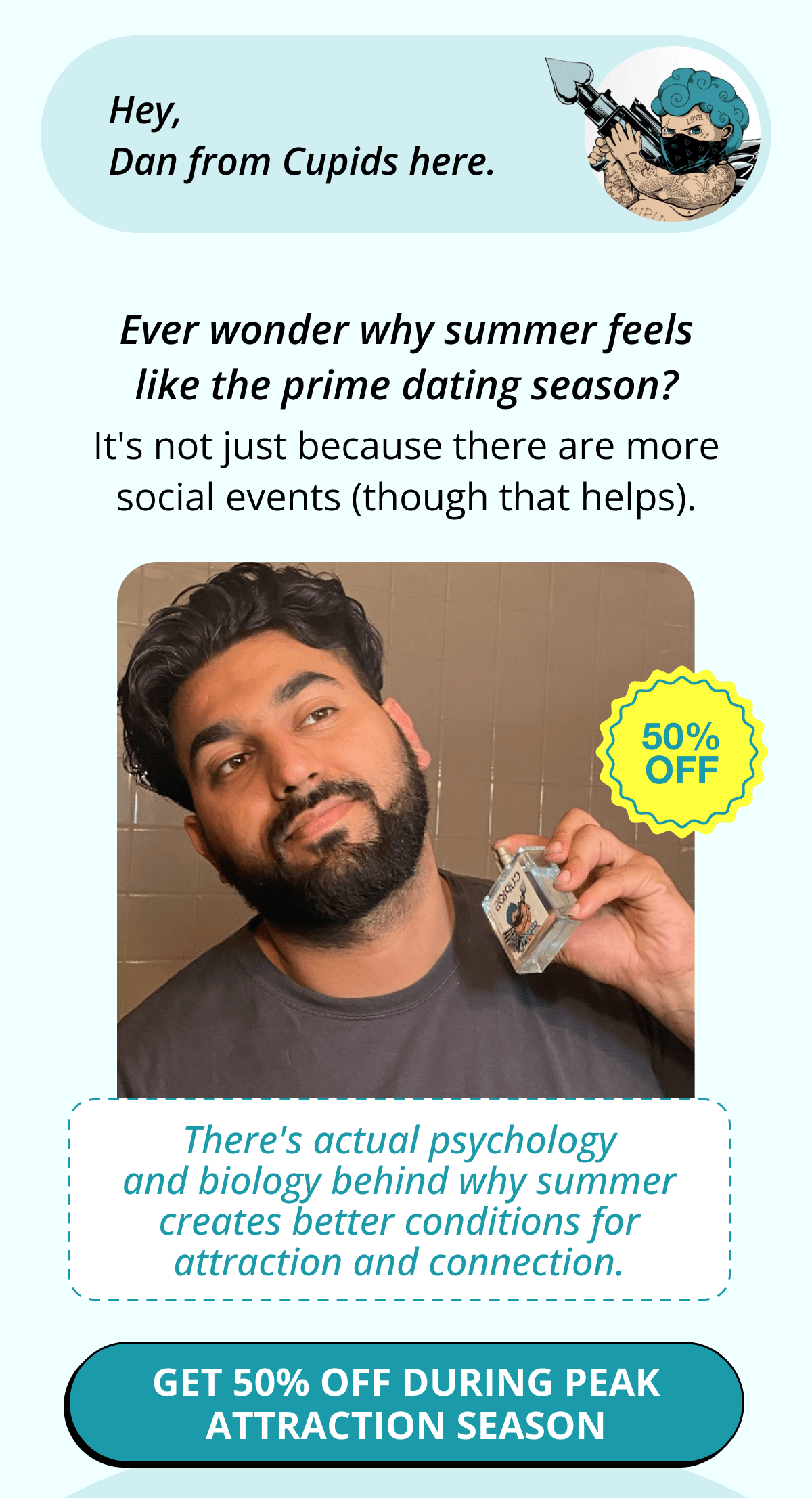 Hey, Dan from Cupids here. Ever wonder why summer feels like the prime dating season? It's not just because there are more social events (though that helps). There's actual psychology and biology behind why summer creates better conditions for attraction and connection. Get 50% OFF during peak attraction season
