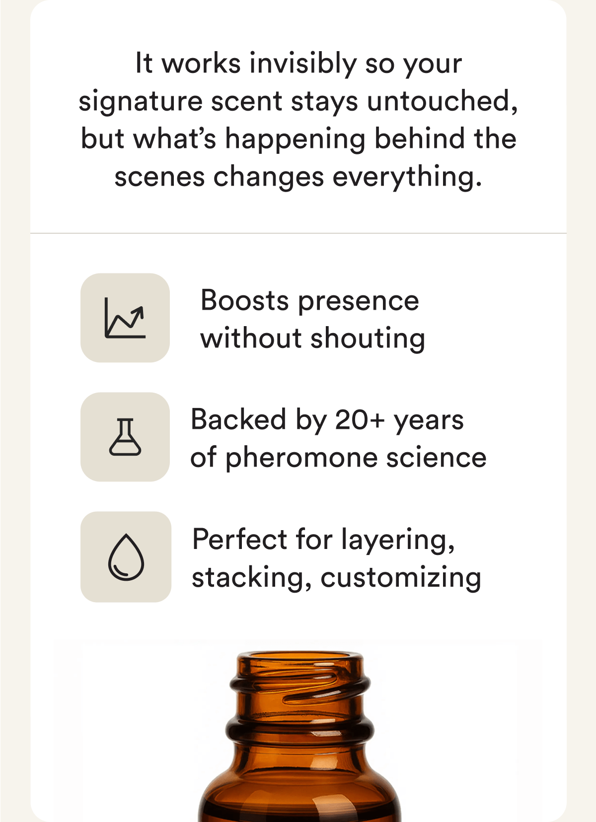 It works invisibly so your signature scent stays untouched, but what's happening behind the scenes changes everything. Boosts presence without shouting. Backed by 20+ years of pheromone science. Perfect for layering, stacking, customizing.