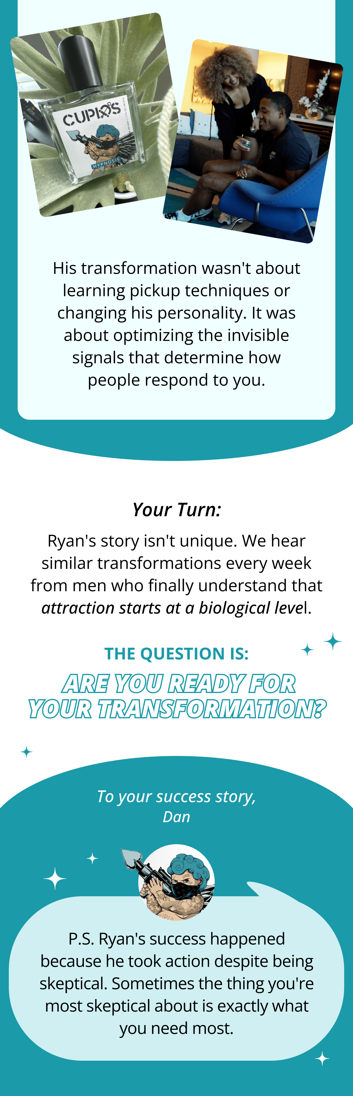 His transformation wasn't about learning pickup techniques or changing his personality. It was about optimizing the invisible signals that determine how people respond to you.  Your Turn:  Ryan's story isn't unique. We hear similar transformations every week from men who finally understand that attraction starts at a biological level.  The question is: Are you ready for your transformation?  To your success story,  Dan  P.S. Ryan's success happened because he took action despite being skeptical. Sometimes the thing you're most skeptical about is exactly what you need most.