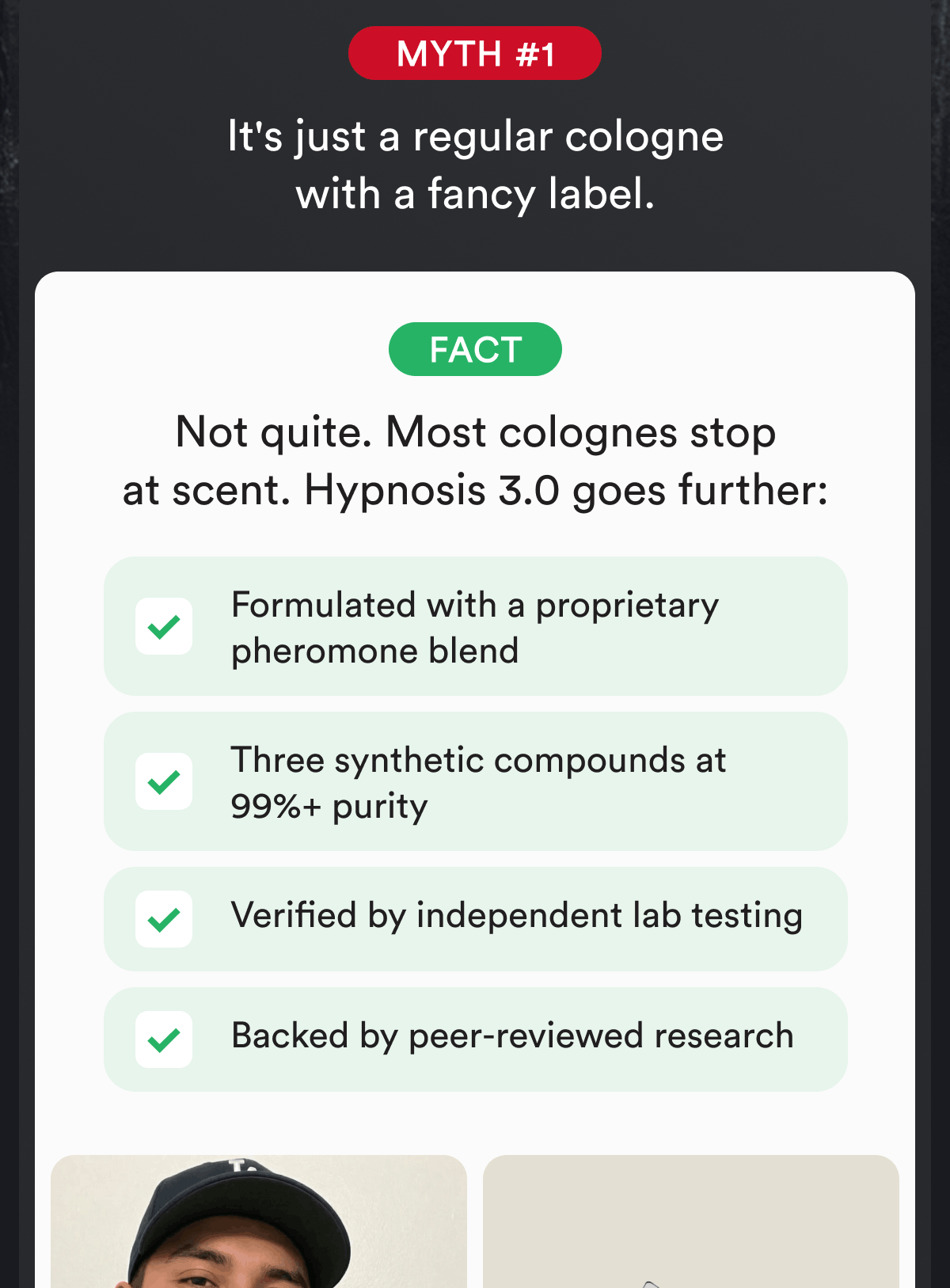 Myth #1. It's just a regular cologne with a fancy label. Fact. Not quite. Most colognes stop at scent. Hypnosis 3.0 goes further: Formulated with a proprietary pheromone blend. Three synthetic compounds at 99%+ purity. Verified by independent lab testing. Backed by peer-reviewed research.
