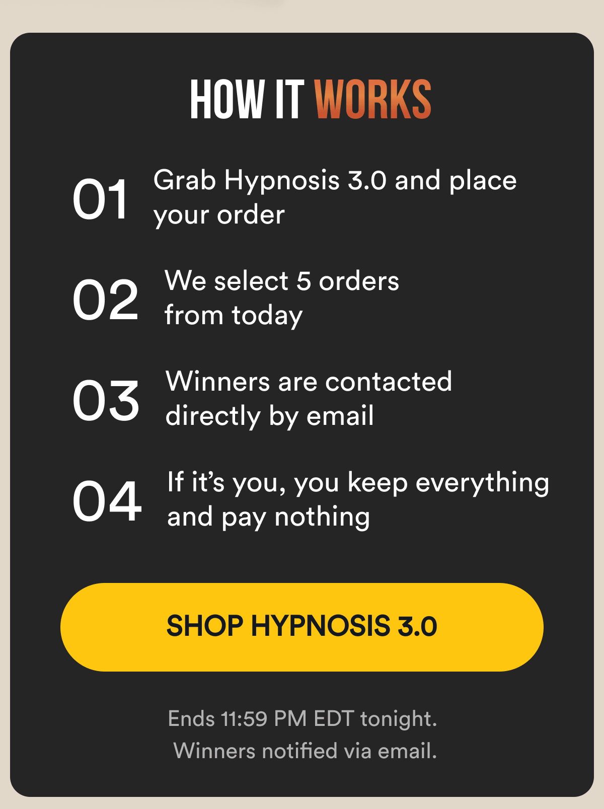 How it works: 01 — Grab Hypnosis 3.0 and place your order 02 — We select 5 random orders from today 03 — If you're picked, we reach out by email 04 — You keep everything — on us  Footer note: Ends 11:59 PM EDT tonight. Winners notified via email. SHOP HYPNOSIS 3.0