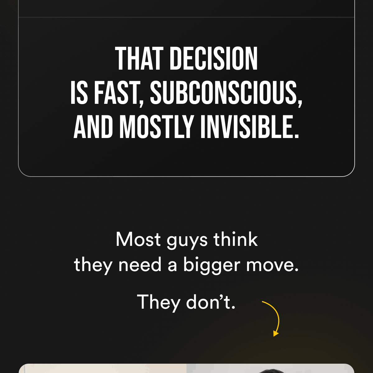 That decision is fast, subconscious, and mostly invisible. Most guys think they need a bigger move. They don't.