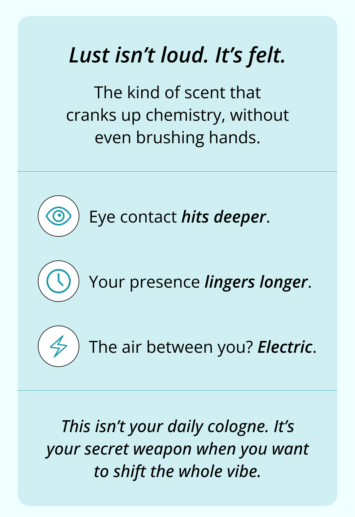 Lust isn't loud. It's felt. The kind of scent that cranks up chemistry, without even brushing hands. Eye contact hits deeper. Your presence lingers longer. The air between you? Electric. This isn't your daily cologne. It's your secret weapon when you want to shift the whole vibe.