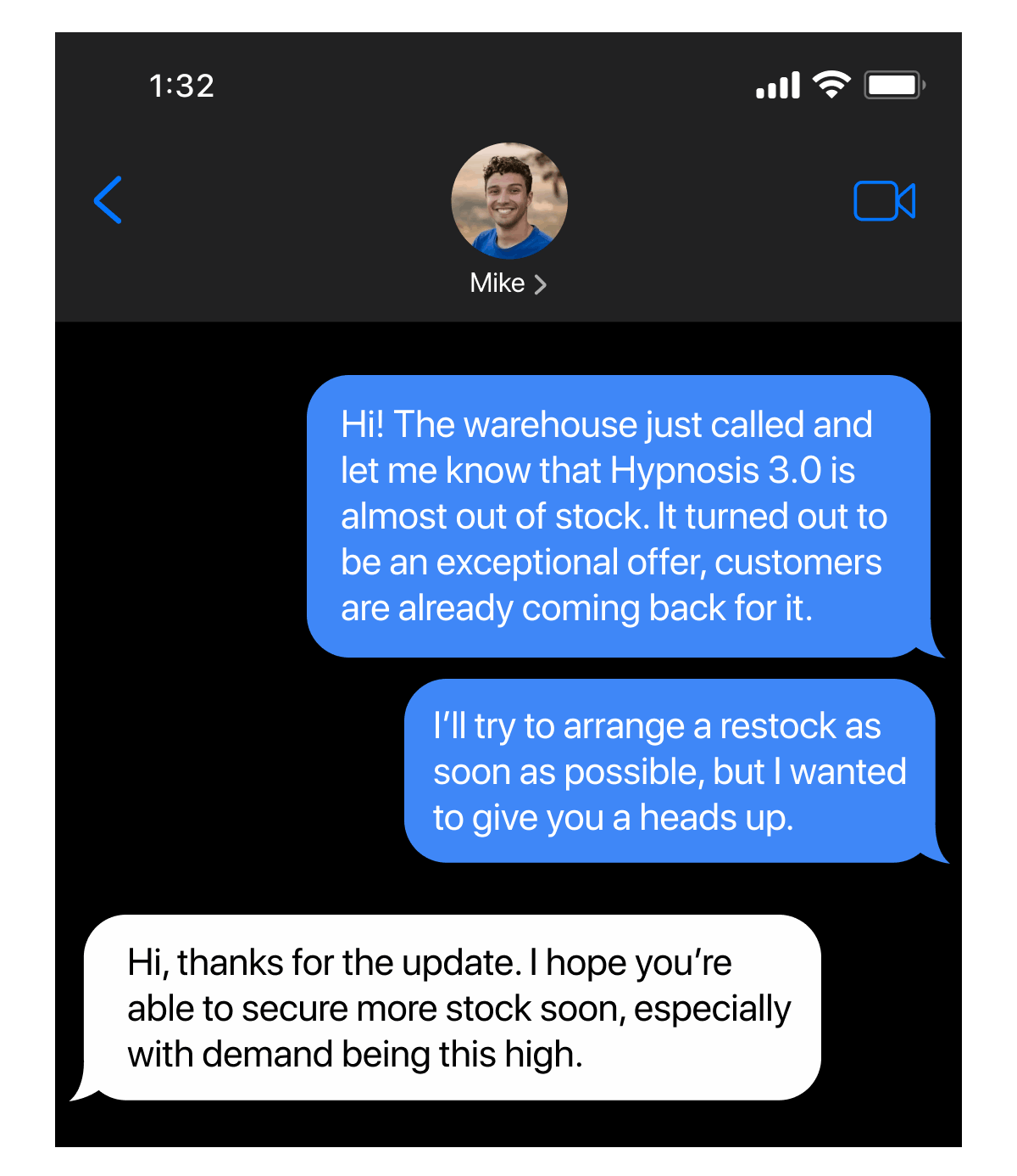 - Hi! The warehouse just called and let me know that Hypnosis 3.0 is almost out of stock. It turned out to be an exceptional offer, customers are already coming back for it. I'll try to arrange a restock as soon as possible, but I wanted to give you a heads up. - Hi, thanks for the update. I hope you're able to secure more stock soon, especially with demand being this high.