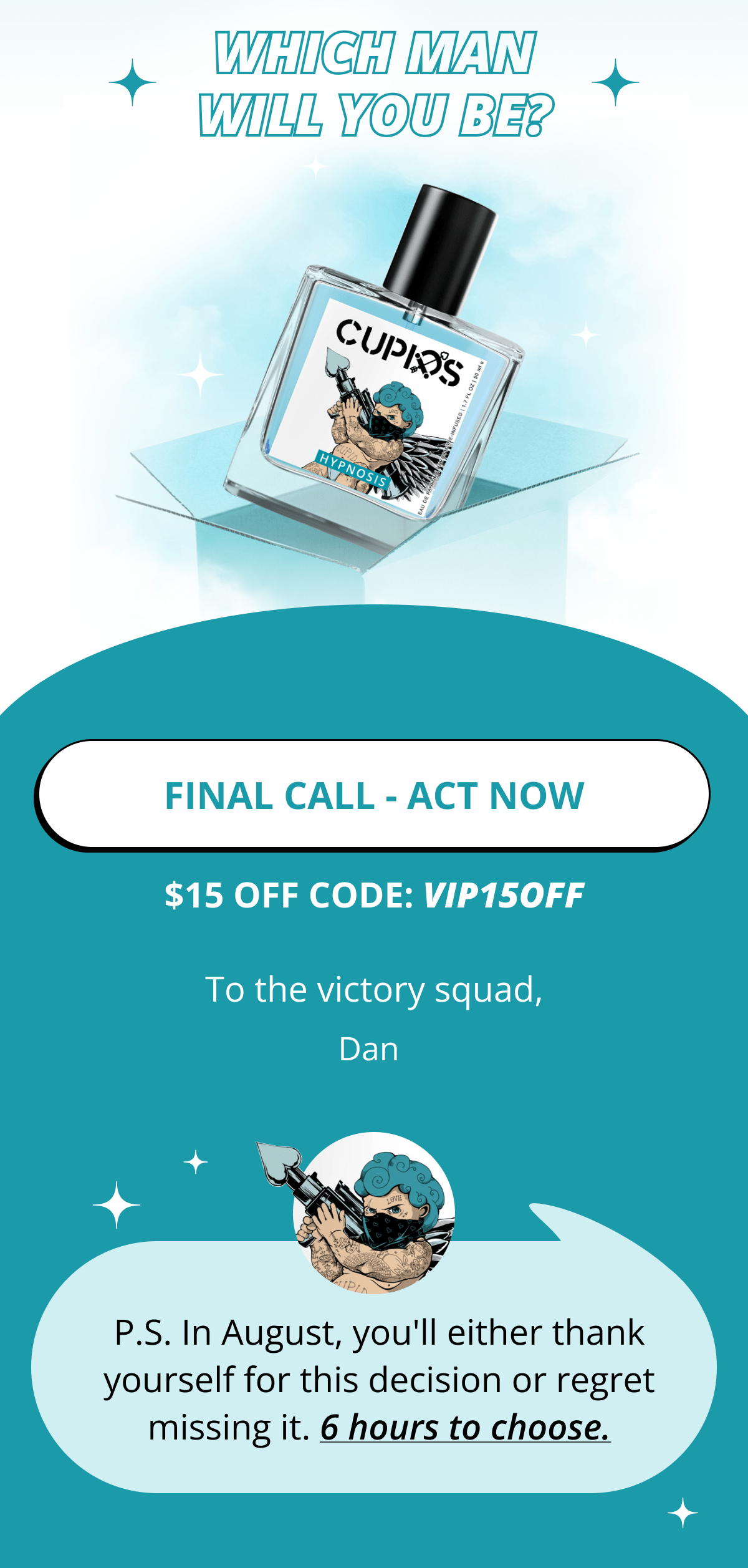 Which man will you be? FINAL CALL - ACT NOW $15 OFF CODE: VIP15OFF Dan P.S. In August, you'll either thank yourself for this decision or regret missing it. 6 hours to choose.