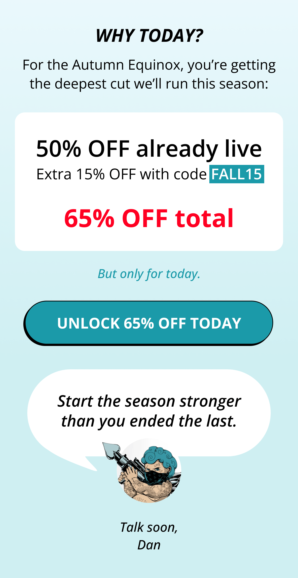 Why Today? For the Autumn Equinox, you're getting the deepest cut we'll run this season: 50% OFF already live Extra 15% OFF with code FALL15 65% OFF total But only for today. Unlock 65% OFF Today    Start the season stronger than you ended the last. Talk soon, Dan