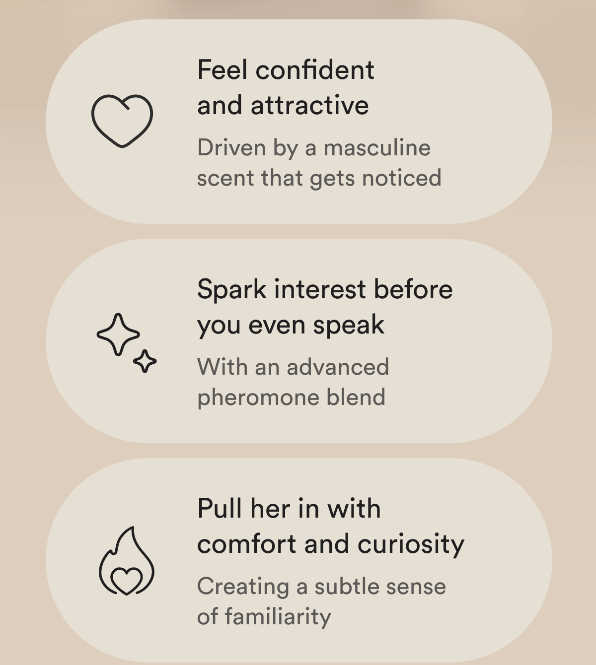 Feel confident and attractive  Driven by a masculine scent that gets noticed Spark interest before you even speak With an advanced pheromone blend Pull her in with comfort and curiosity Creating a subtle sense of familiarity