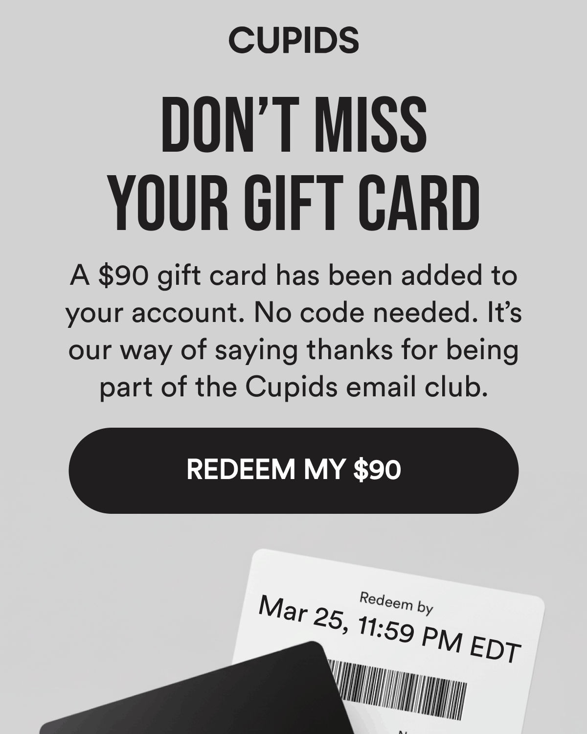 Don't miss your gift card  A $90 gift card has been added to your account. No code needed. It's our way of saying thanks for being part of the Cupids email club. Redeem my $90