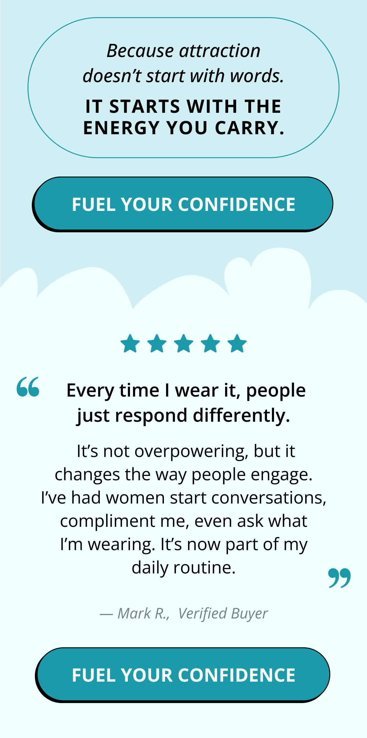 Because attraction doesn't start with words. It starts with the energy you carry. Fuel Your Confidence. &nbsp;Every time I wear it, people just respond differently. &nbsp;It's not overpowering, but it changes the way people engage. I've had women start conversations, compliment me, even ask what I'm wearing. It's now part of my daily routine. — Mark R.,  Verified Buyer. Fuel Your Confidence.