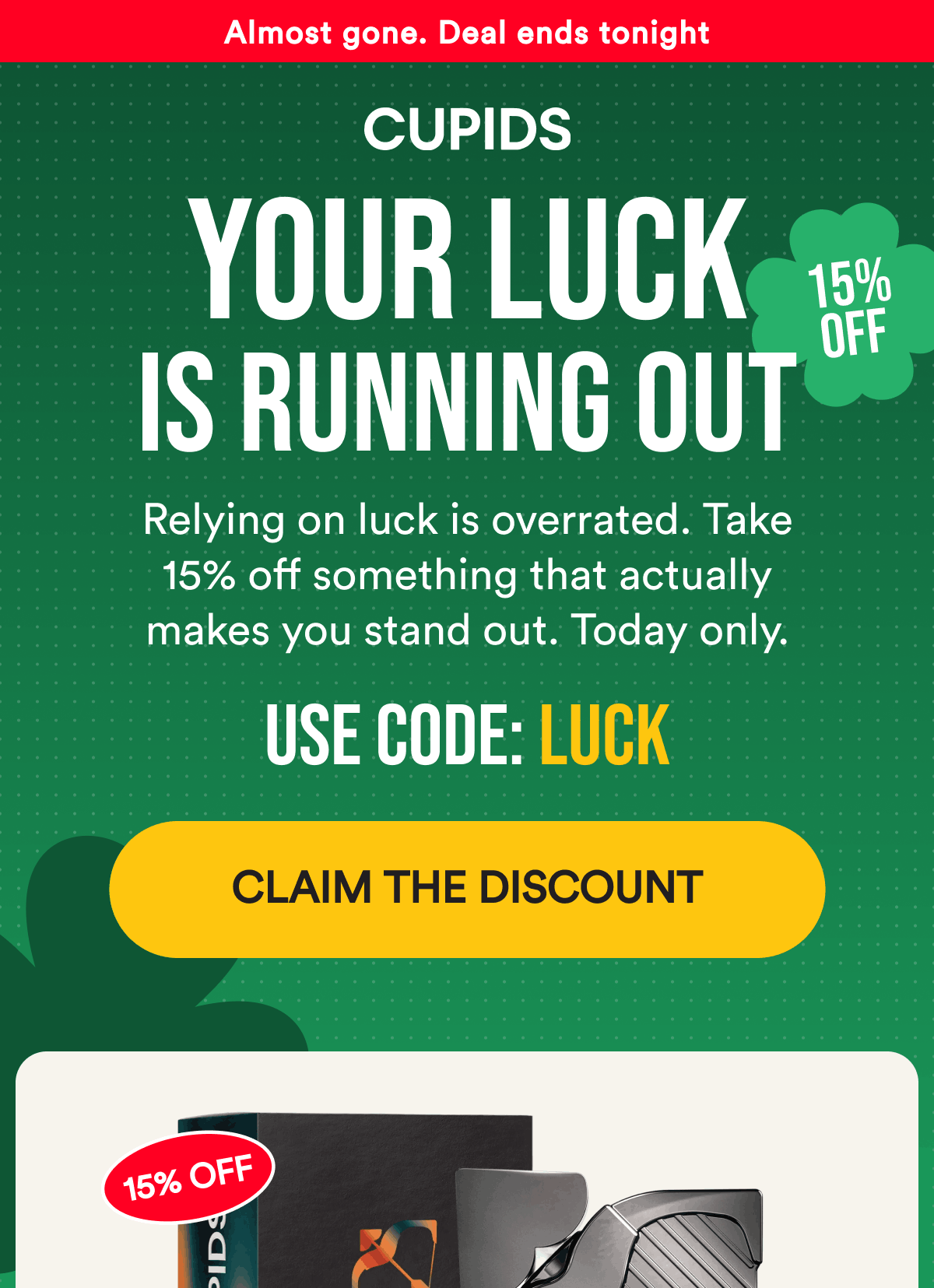 Almost gone. Deal ends tonight  Your luck is running out Relying on luck is overrated. Take 15% off something that actually makes you stand out. Today only. Use code: LUCK Claim the discount