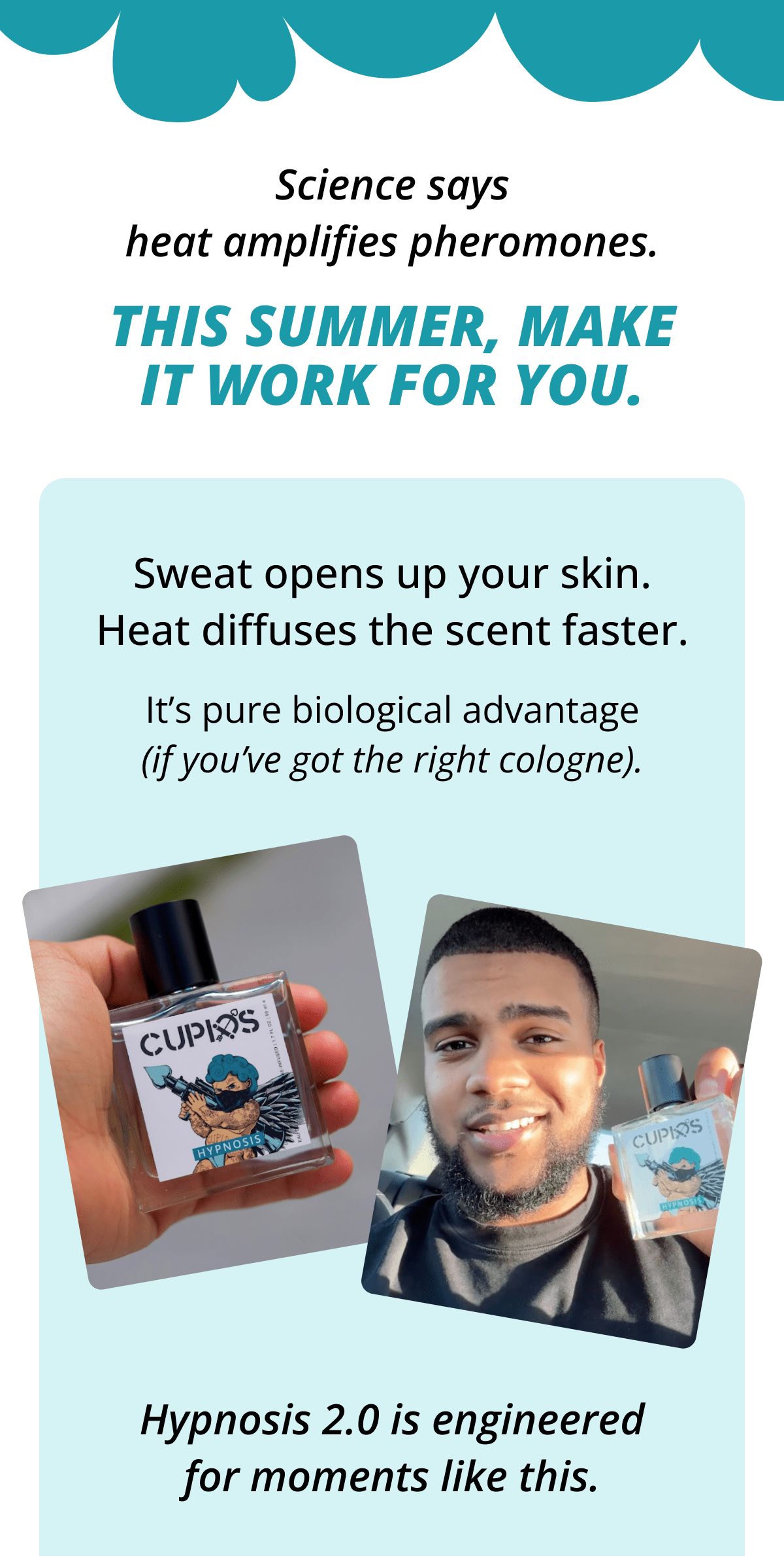 Science says heat amplifies pheromones. This summer, make it work for you. Sweat opens up your skin. Heat diffuses the scent faster. It's pure biological advantage (if you've got the right cologne). Hypnosis 2.0 is engineered for moments like this.