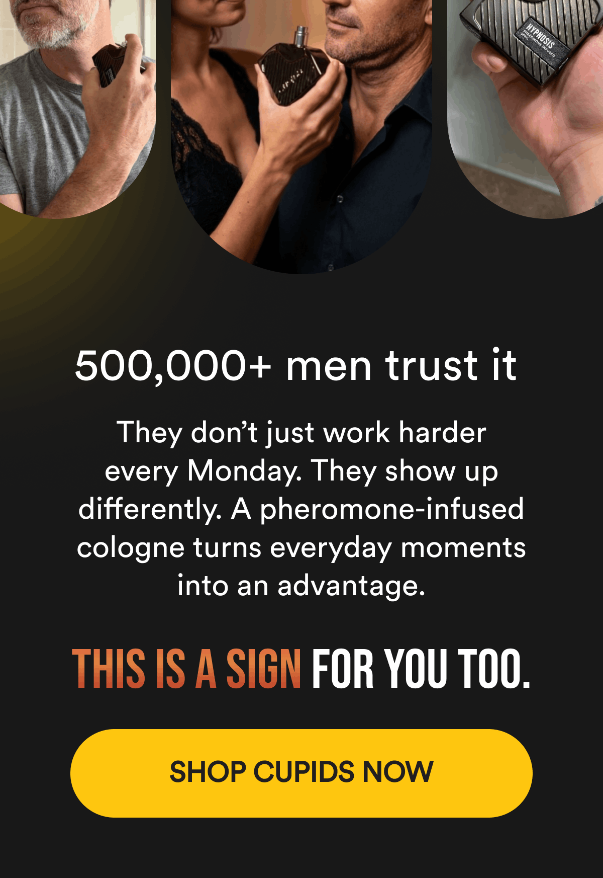 500,000+ men trust it  They don't just work harder every Monday. They show up differently. A pheromone-infused cologne turns everyday moments into an advantage.  This is a sign for you too.  Shop Cupids Now