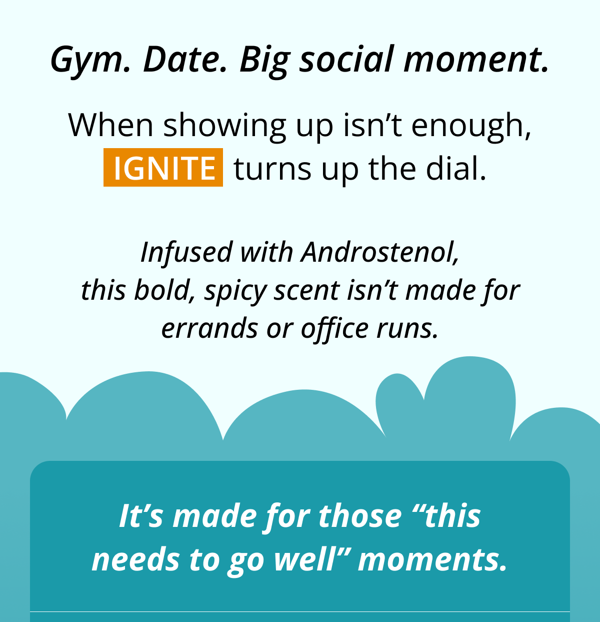 Gym. Date. Big social moment. When showing up isn't enough, Ignite  turns up the dial. Infused with Androstenol, this bold, spicy scent isn't made for errands or office runs. It's made for those 