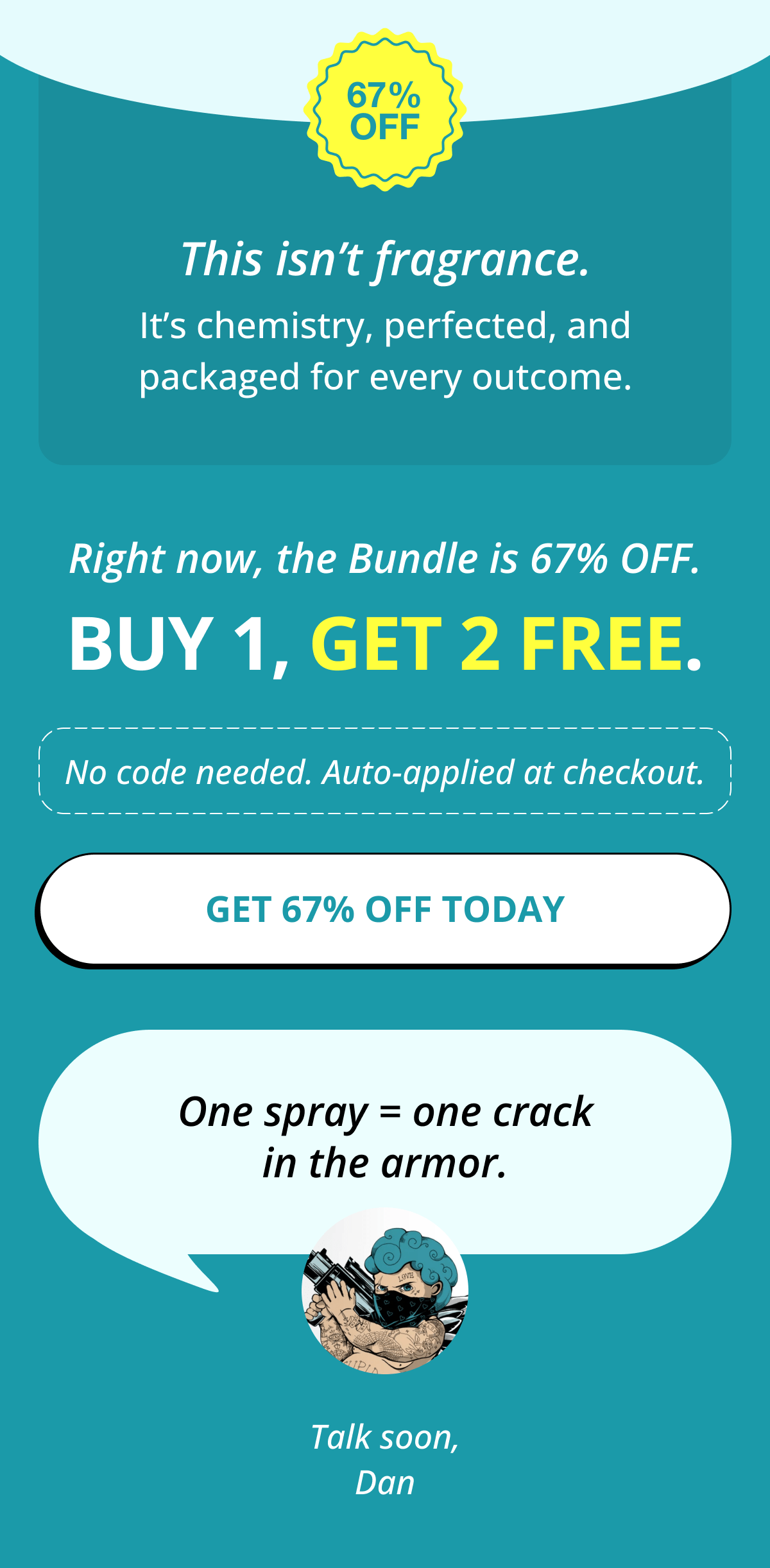 This isn't fragrance. It's chemistry, perfected, and packaged for every outcome. Right now, the Bundle is 67% OFF. Buy 1, Get 2 FREE. No code needed. Auto-applied at checkout. Get 67% OFF Today    One spray = one crack in the armor. Talk soon, Dan