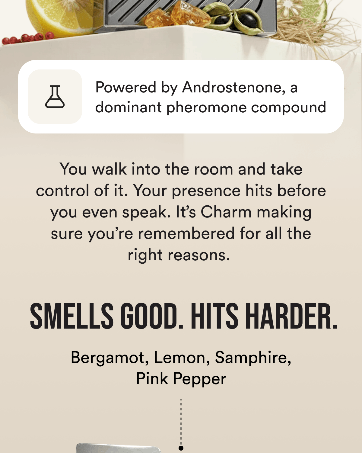 Powered by Androstenone, a dominant pheromone compound You walk into the room and take control of it. Your presence hits before you even speak. It's Charm making sure you're remembered for all the right reasons.  Smells good. Hits harder. Bergamot, Lemon, Samphire, Pink Pepper