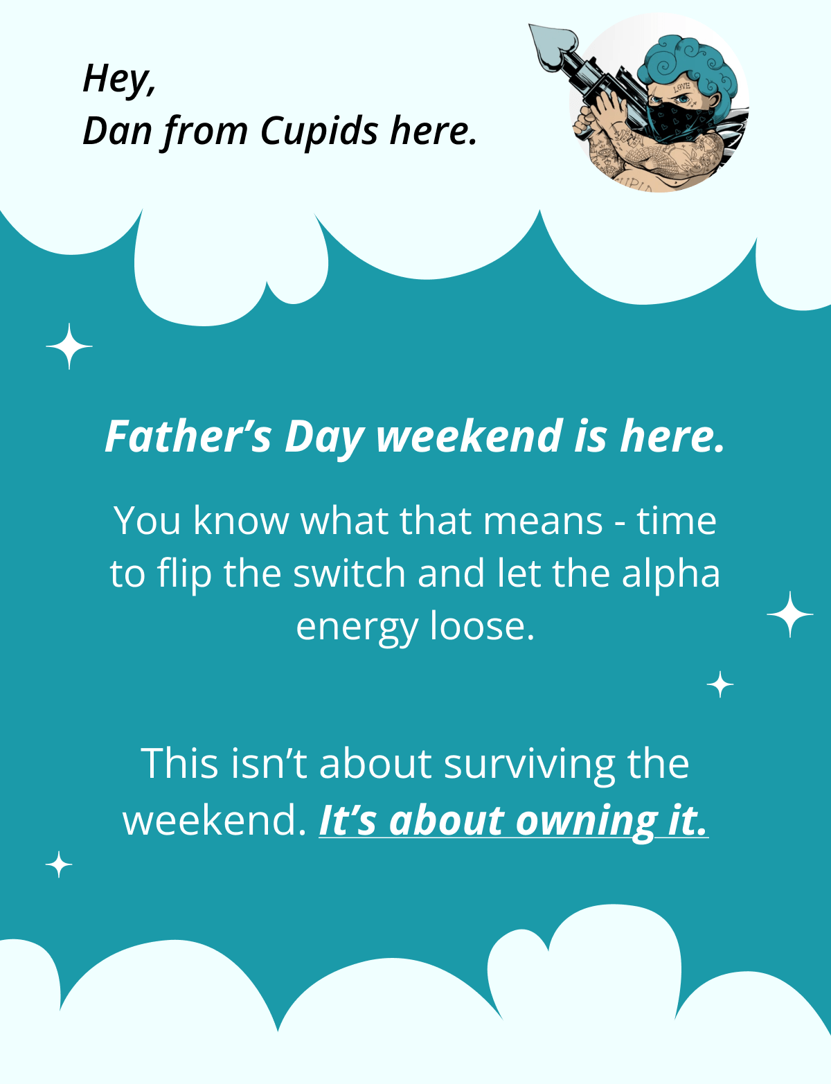 Hey, Dan from Cupids here. Father's Day weekend is here.  You know what that means - time to flip the switch and let the alpha energy loose. This isn't about surviving the weekend. It's about owning it.