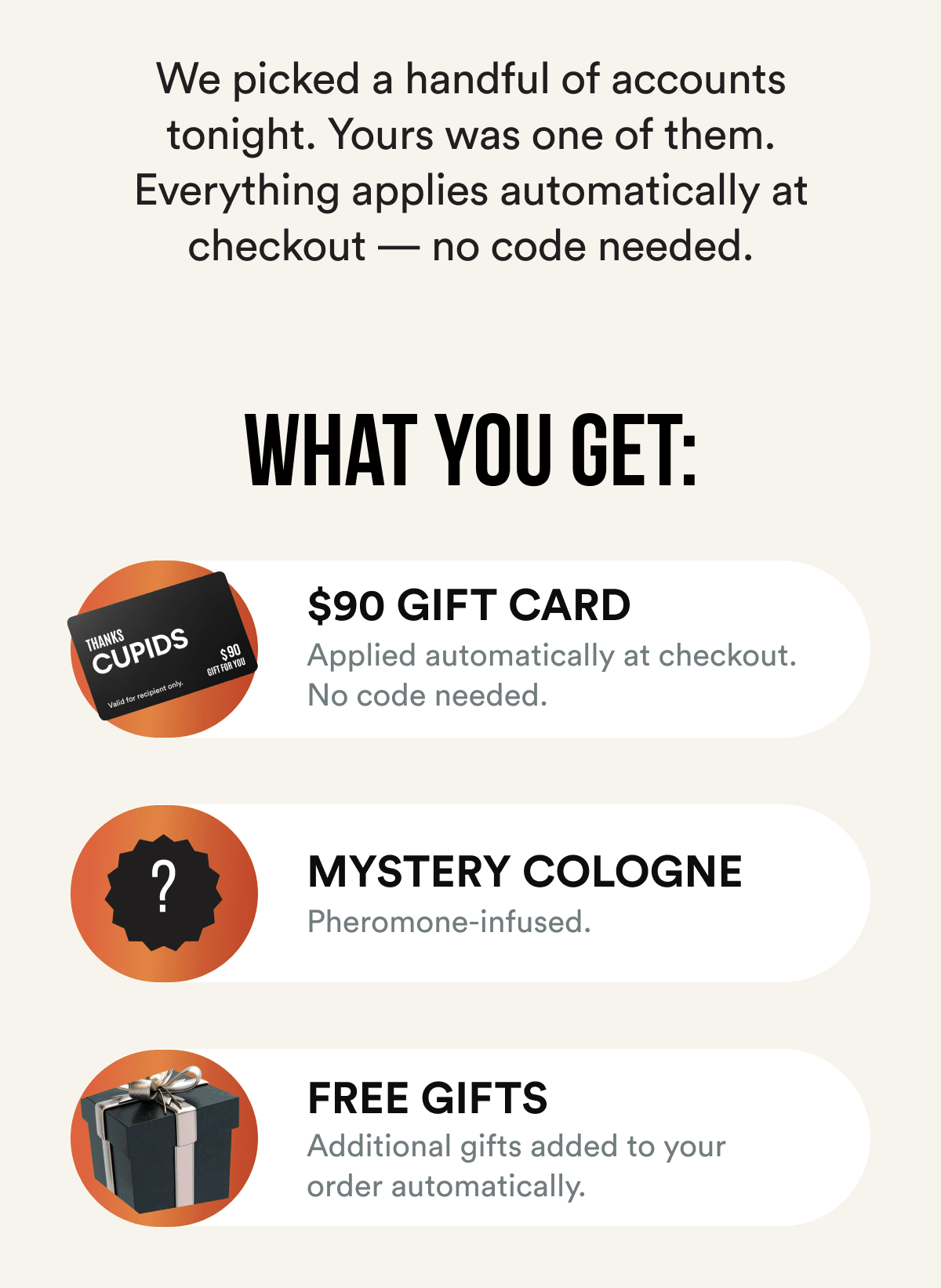 We picked a handful of accounts tonight. Yours was one of them. Everything applies automatically at checkout — no code needed.  What you get: $90 gift card — applied automatically at checkout; Mystery cologne — full size, pheromone-infused, revealed at checkout; Free gifts — added to your order automatically