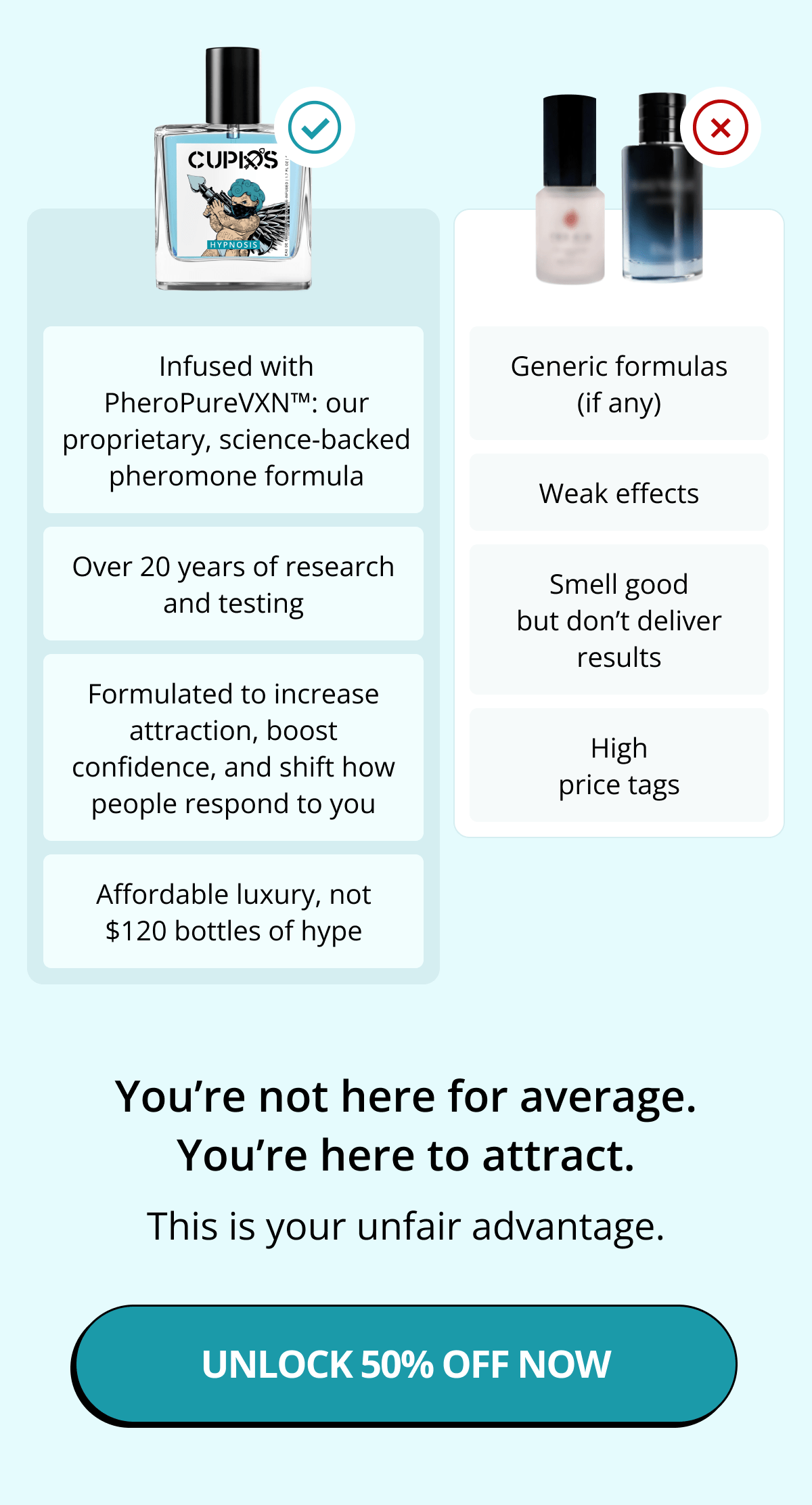 Infused with PheroPureVXN™: our proprietary, science-backed pheromone formula Over 20 years of research and testing Formulated to increase attraction, boost confidence, and shift how people respond to you Affordable luxury, not $120 bottles of hype  Compare that to what's out there: Generic formulas (if any) Weak effects Smell good but don't deliver results High price tags  You're not here for average. You're here to attract. This is your unfair advantage. Unlock 50% Off Now