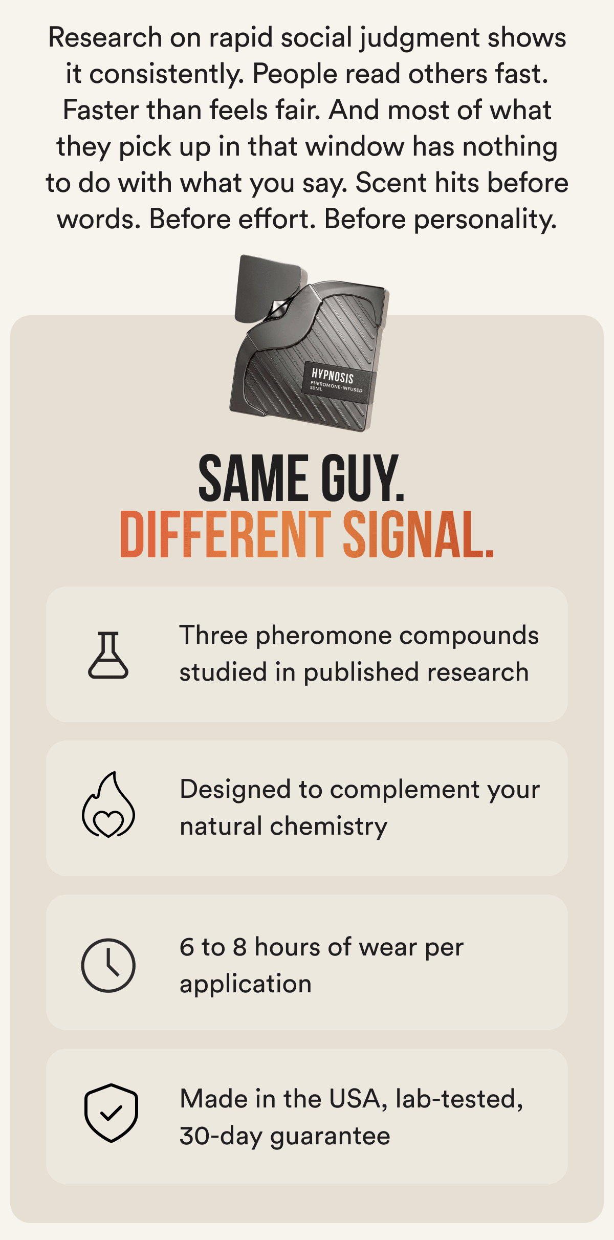 Research on rapid social judgment shows it consistently. People read others fast. Faster than feels fair. And most of what they pick up in that window has nothing to do with what you say. Scent hits before words. Before effort. Before personality. SAME GUY. DIFFERENT SIGNAL. Three pheromone compounds studied in published research Designed to complement your natural chemistry 6 to 8 hours of wear per application Made in the USA, lab-tested, 30-day guarantee
