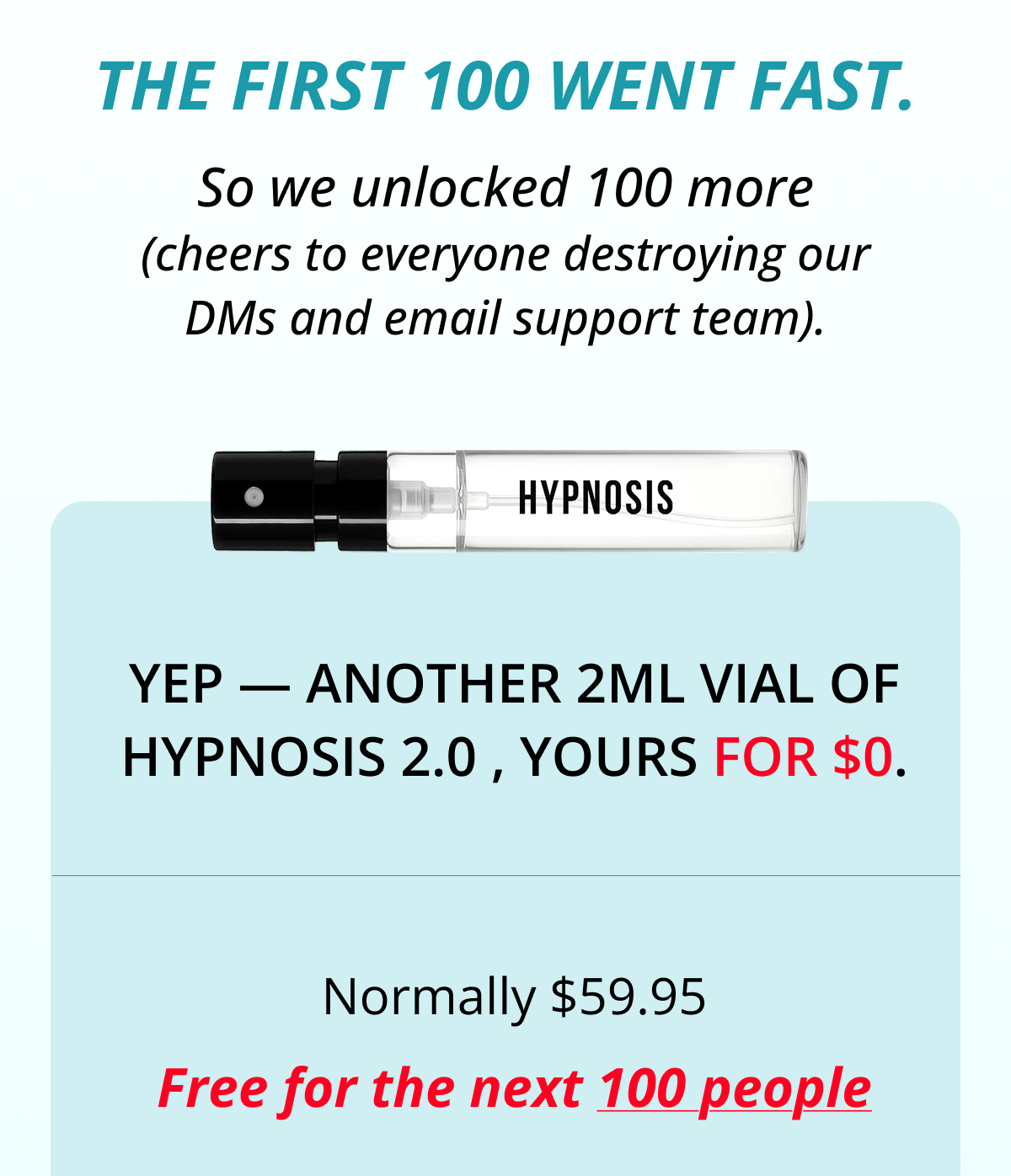 The first 100 went fast. So we unlocked 100 more (cheers to everyone destroying our DMs and email support team). Yep — another 2ml vial of Hypnosis 2.0 , yours for $0. Normally $59.95 Free for the next 100 people
