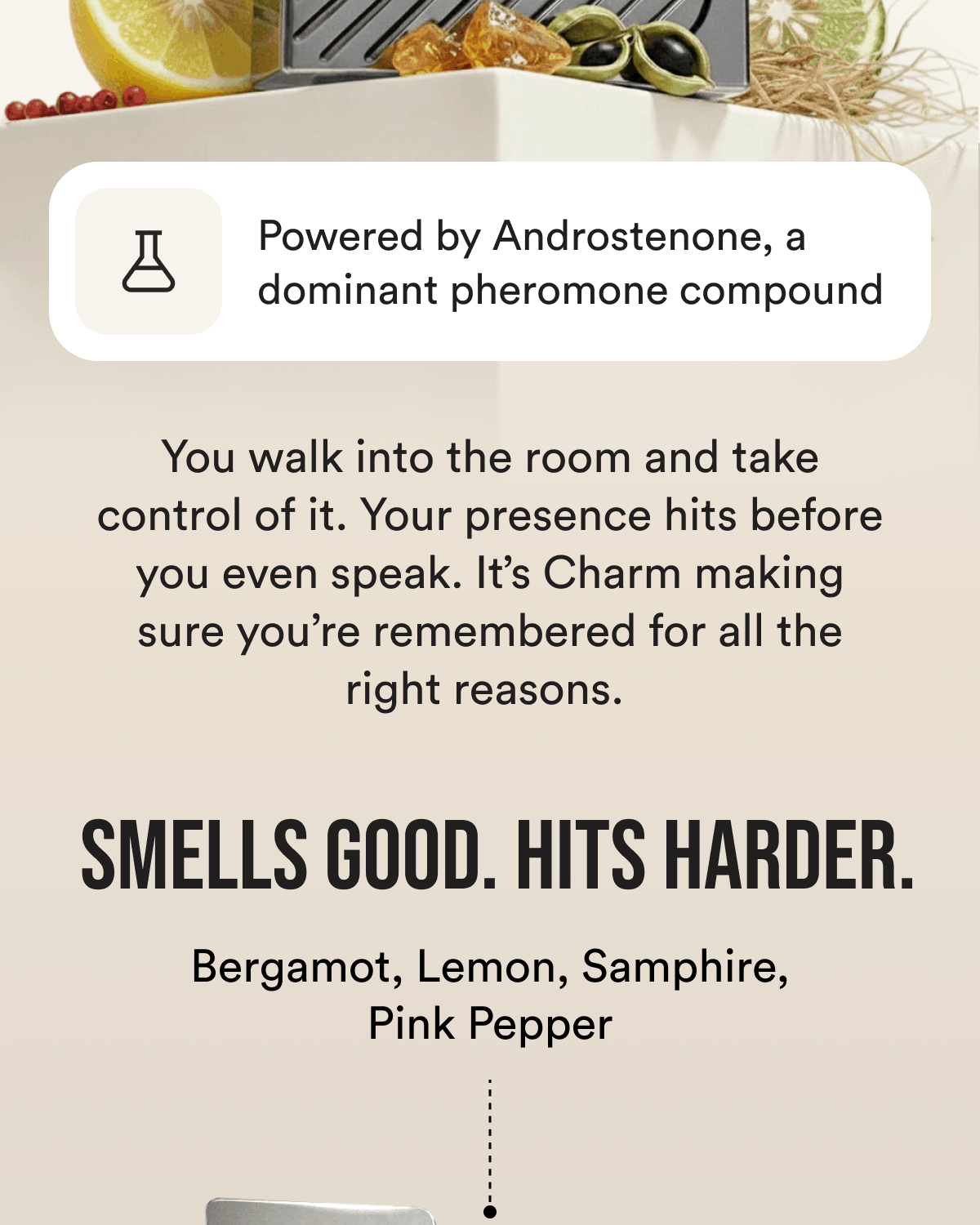 Powered by Androstenone, a dominant pheromone compound You walk into the room and take control of it. Your presence hits before you even speak. It's Charm making sure you're remembered for all the right reasons.  Smells good. Hits harder. Bergamot, Lemon, Samphire, Pink Pepper