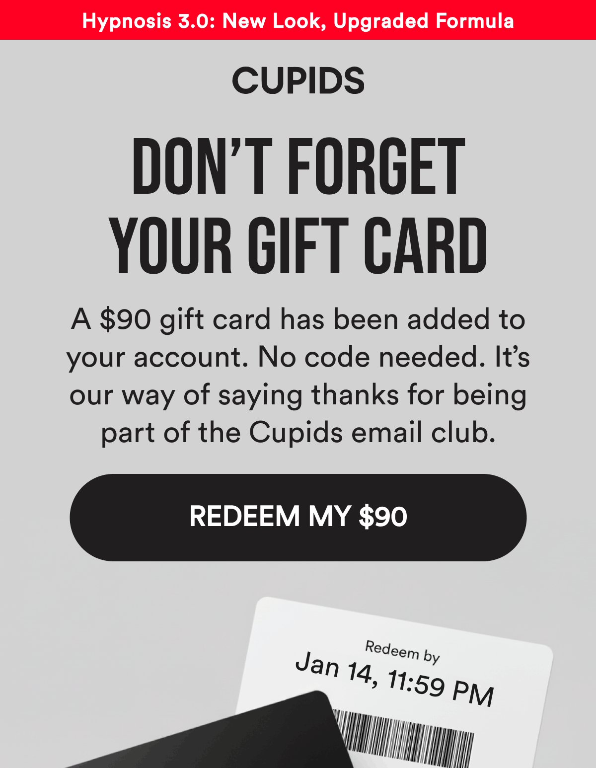 Hypnosis 3.0: New Look, Upgraded Formula. Don't Forget Your Gift Card. A $90 gift card has been added to your account. No code needed. It's our way of saying thanks for being part of the Cupids email club. Redeem my $90.