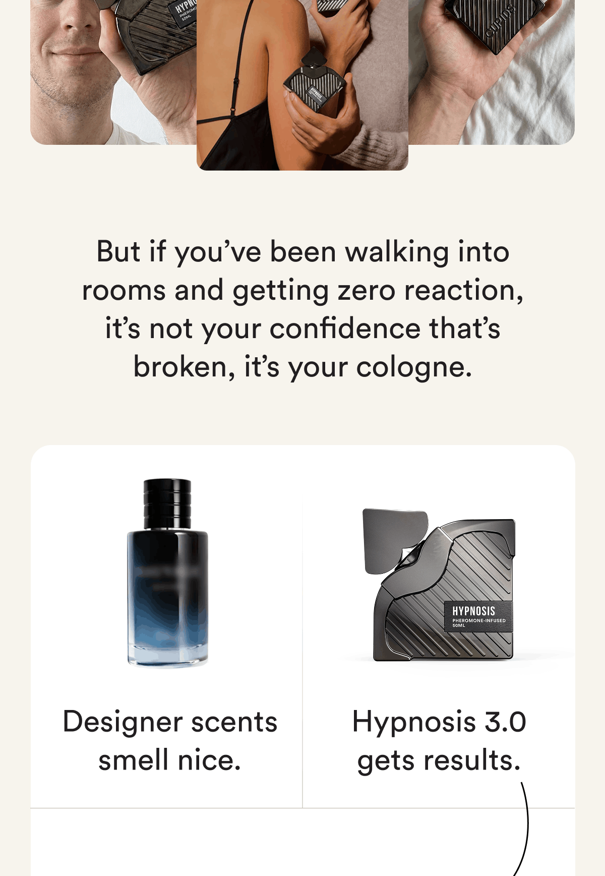 But if you've been walking into rooms and getting zero reaction, it's not your confidence that's broken, it's your cologne. Designer scents smell nice. Hypnosis 3.0 gets results.