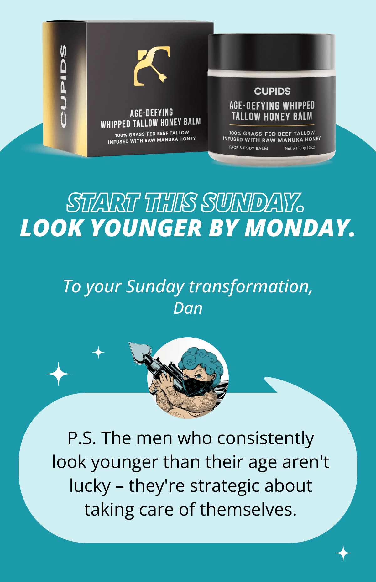 Start this Sunday. Look younger by Monday. To your Sunday transformation, Dan P.S. The men who consistently look younger than their age aren't lucky – they're strategic about taking care of themselves.