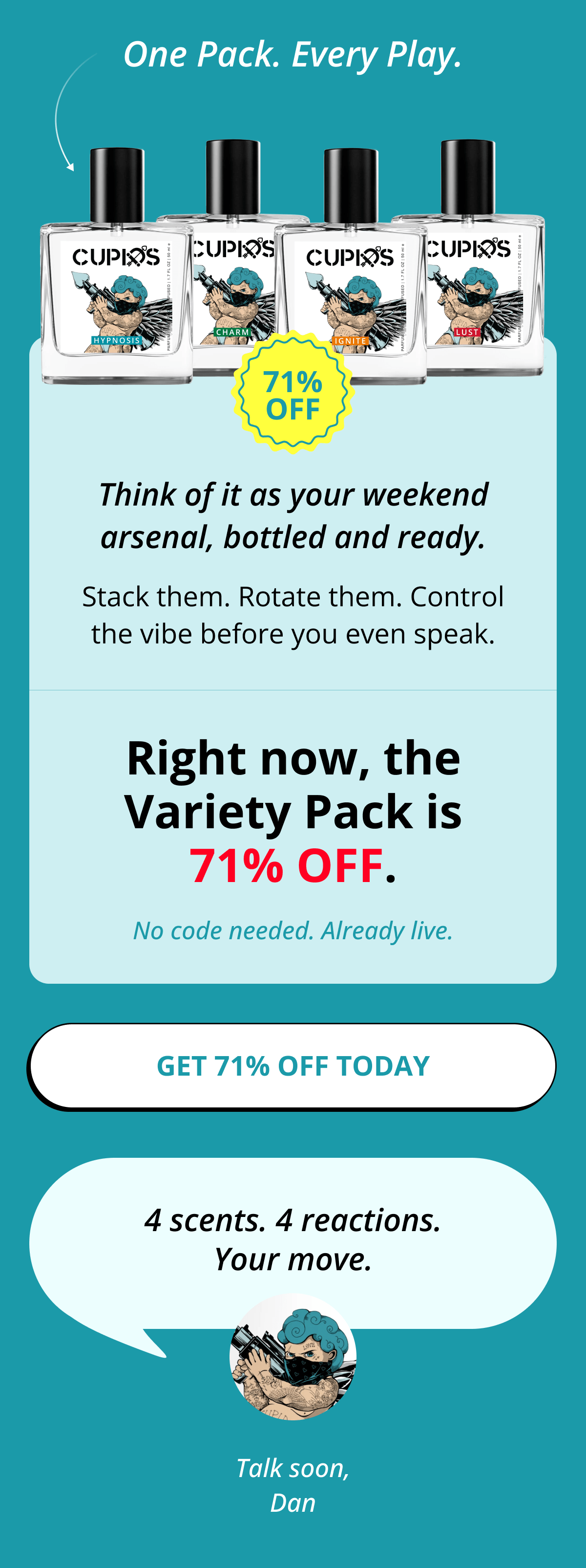 One Pack. Every Play. Think of it as your weekend arsenal, bottled and ready. Stack them. Rotate them. Control the vibe before you even speak. Right now, the Variety Pack is 71% OFF. No code needed. Already live. Get 71% OFF Today   4 scents. 4 reactions. Your move. Talk soon, Dan
