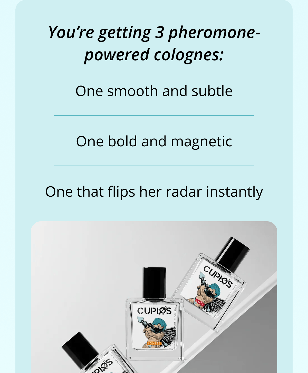 You're getting 3 pheromone-powered colognes: One smooth and subtle One bold and magnetic One that flips her radar instantly