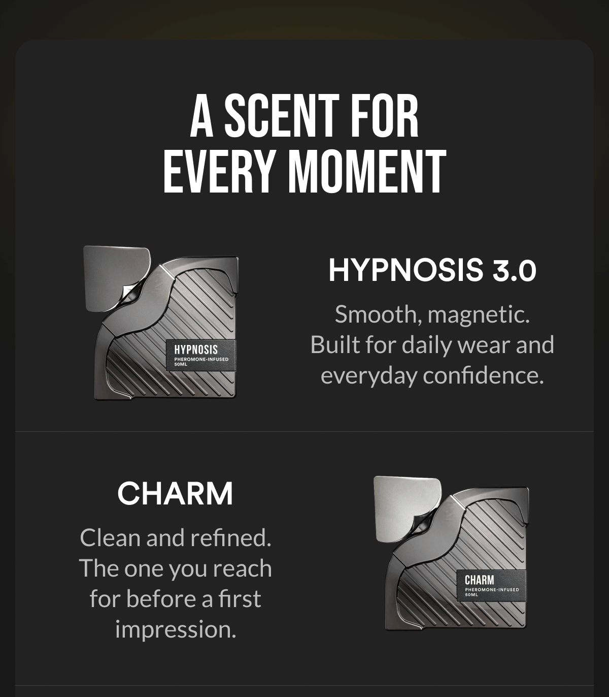A Scent for Every Moment. Hypnosis 3.0. Smooth, magnetic. Built for daily wear and everyday confidence. Charm. Clean and refined. The one you reach for before a first impression.