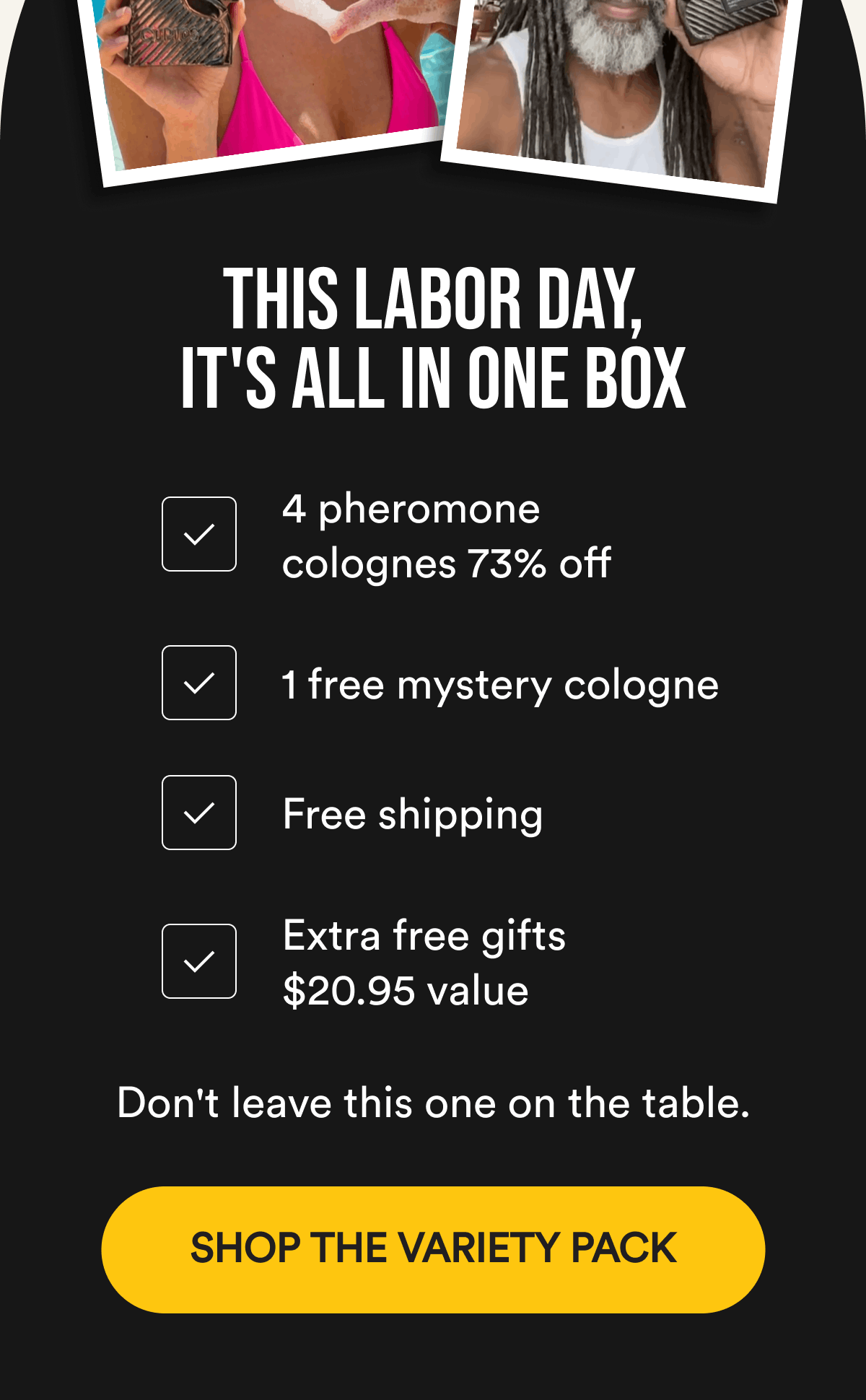 This Labor Day, It's All In One Box. 4 pheromone colognes 73% off. 1 free mystery cologne. Free shipping. Extra free gifts $20.95 value. Don't leave this one on the table. SHOP THE VARIETY PACK.
