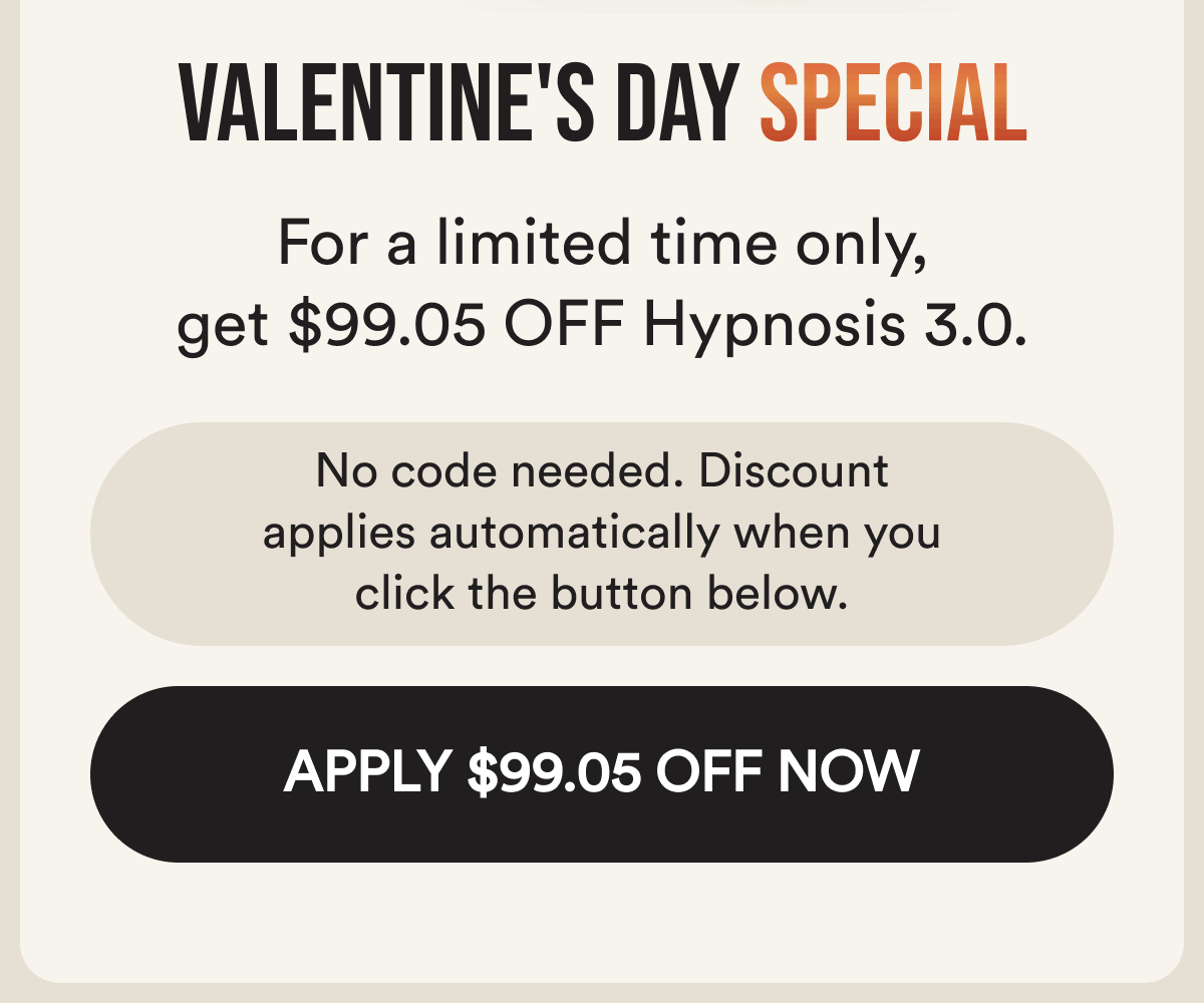 Valentine's day special. For a limited time, get $99.05 off hypnosis 3.0. No code needed. The discount applies automatically when you click below. Apply $99.05 off now.