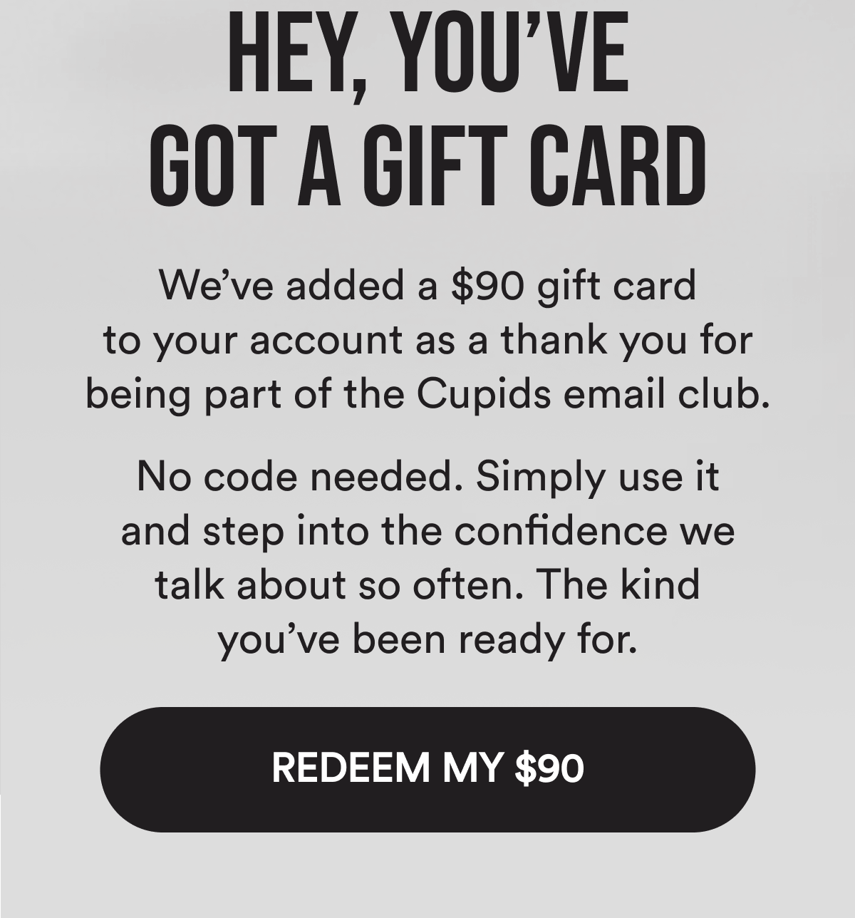Hey, you've got a gift card We've added a $90 gift card to your account as a thank you for being part of the Cupids email club. No code needed. Simply use it and step into the confidence we talk about so often. The kind you've been ready for. edeem my $90