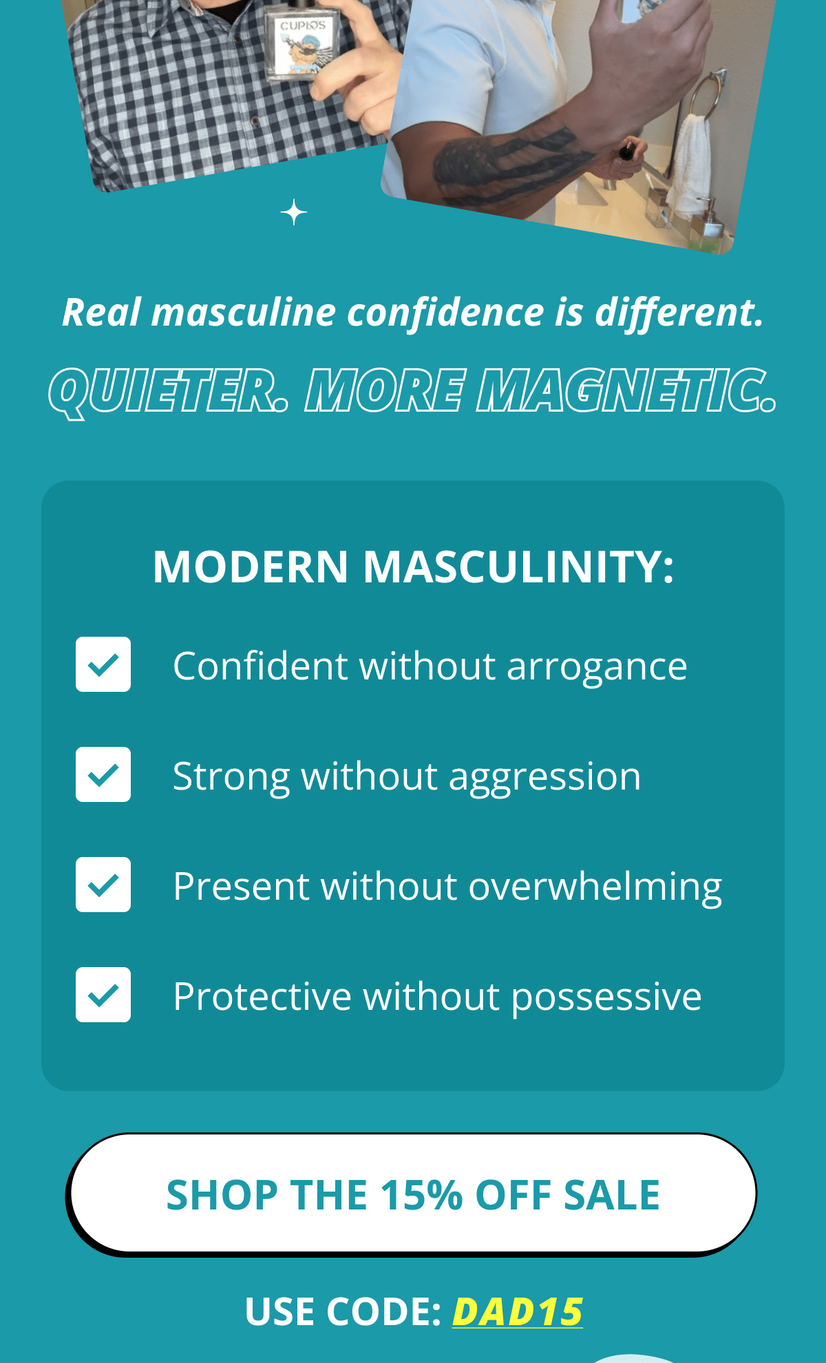 Real masculine confidence is different.  Quieter. More magnetic. Modern Masculinity: Confident without arrogance Strong without aggression Present without overwhelming Protective without possessive Shop The 15% OFF Sale use Code: DAD15
