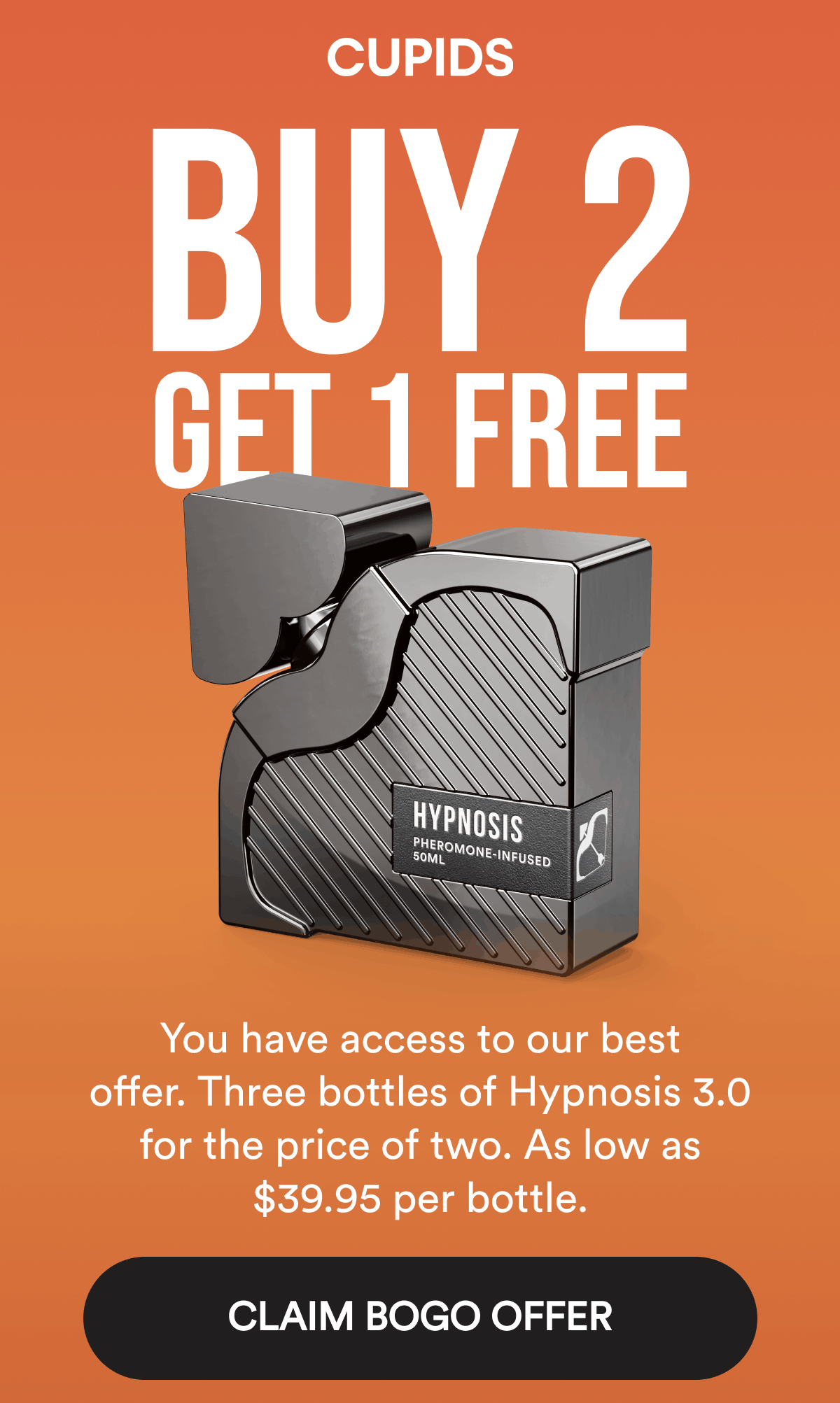 Buy 2 Get 1 FREE. You have access to our best offer. Three bottles of Hypnosis 3.0 for the price of two. As low as $39.95 per bottle. CLAIM BOGO OFFER.