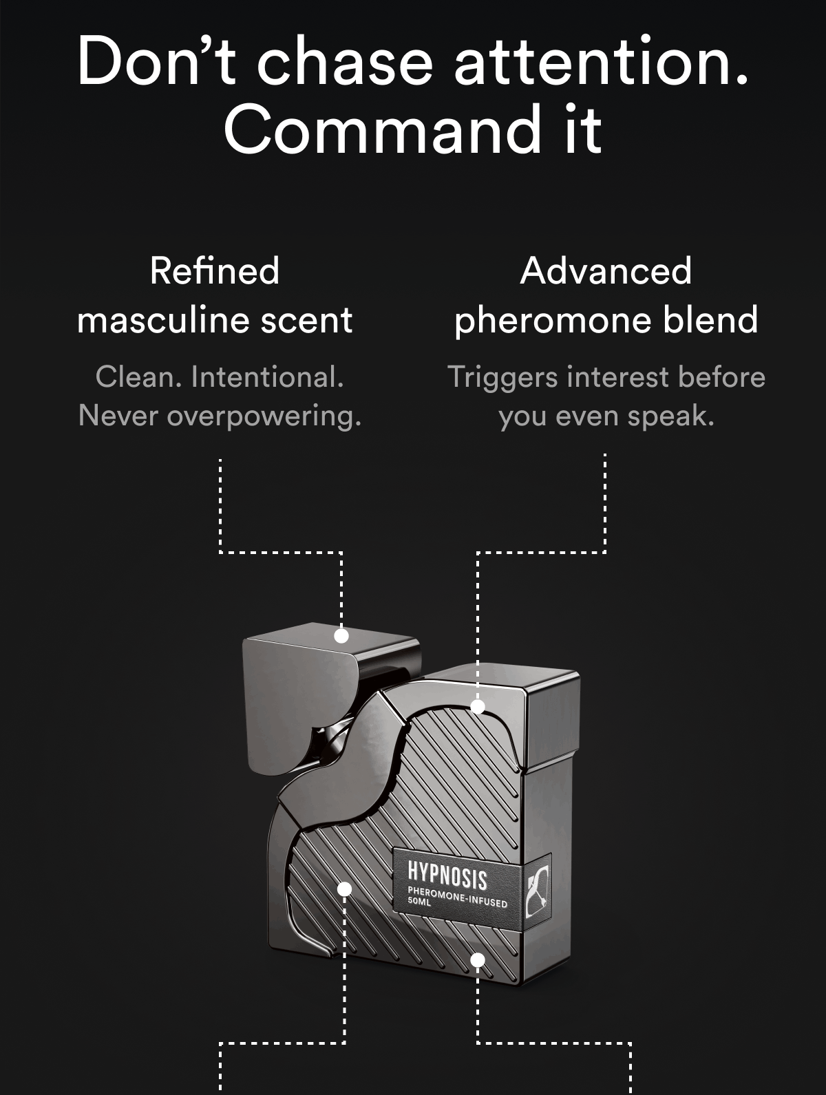 Don't chase attention. Command it Refined masculine scent Clean. Intentional. Never overpowering. Advanced pheromone blend Triggers interest before you even speak.