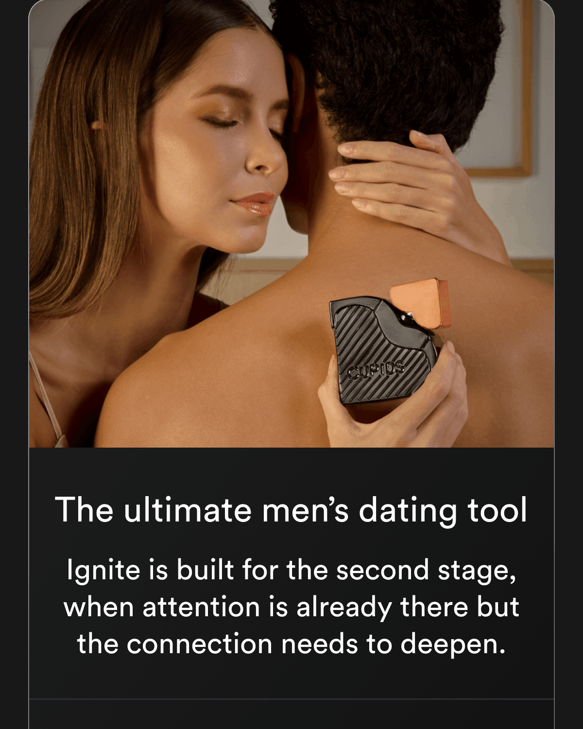 The ultimate men's dating tool Ignite is built for the second stage, when attention is already there but the connection needs to deepen.