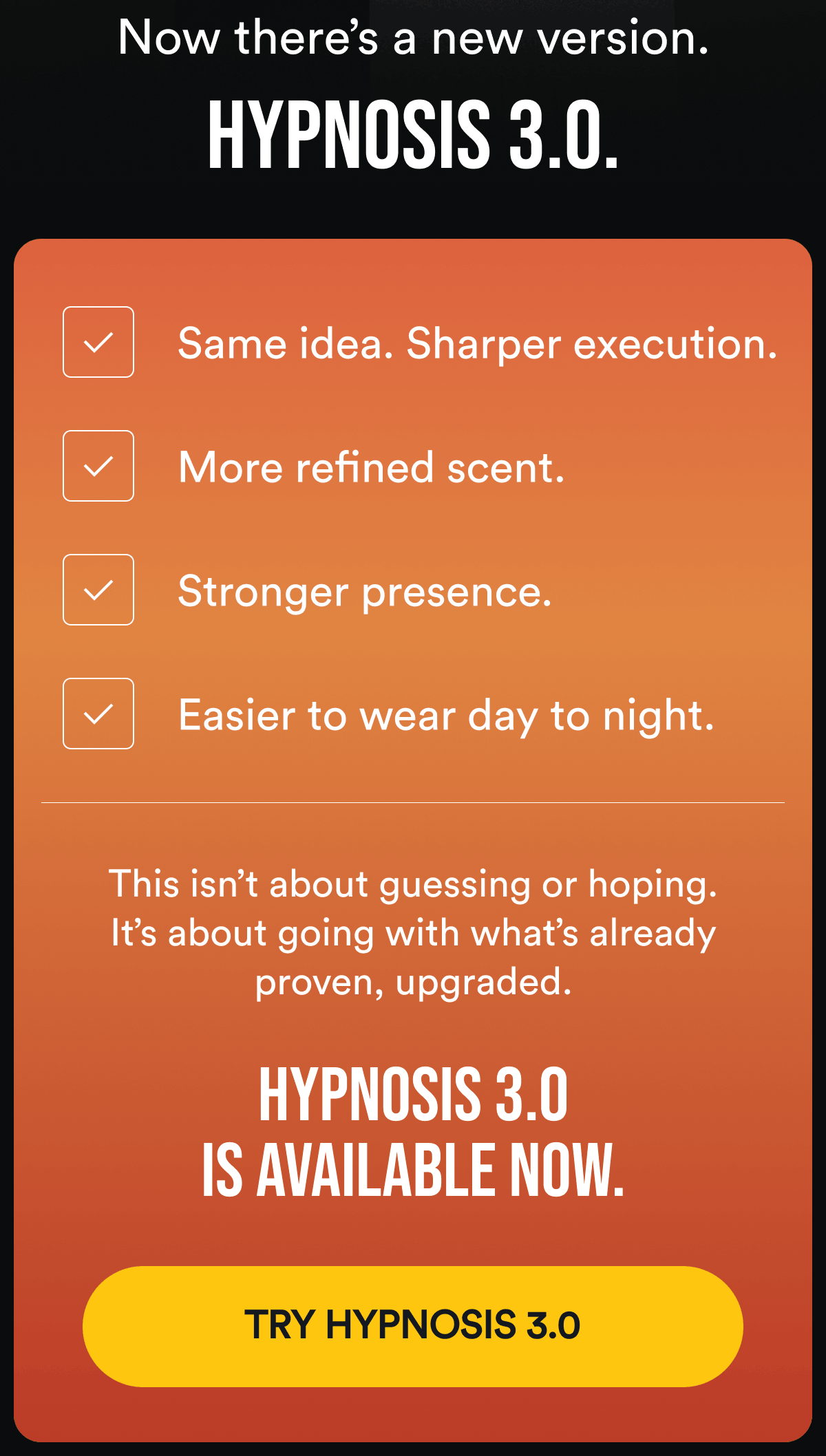 Now there's a new version. Hypnosis 3.0. Same idea. Sharper execution. More refined scent. Stronger presence. Easier to wear day to night. This isn't about guessing or hoping. It's about going with what's already proven, upgraded. Hypnosis 3.0 is available now. Try Hypnosis 3.0.