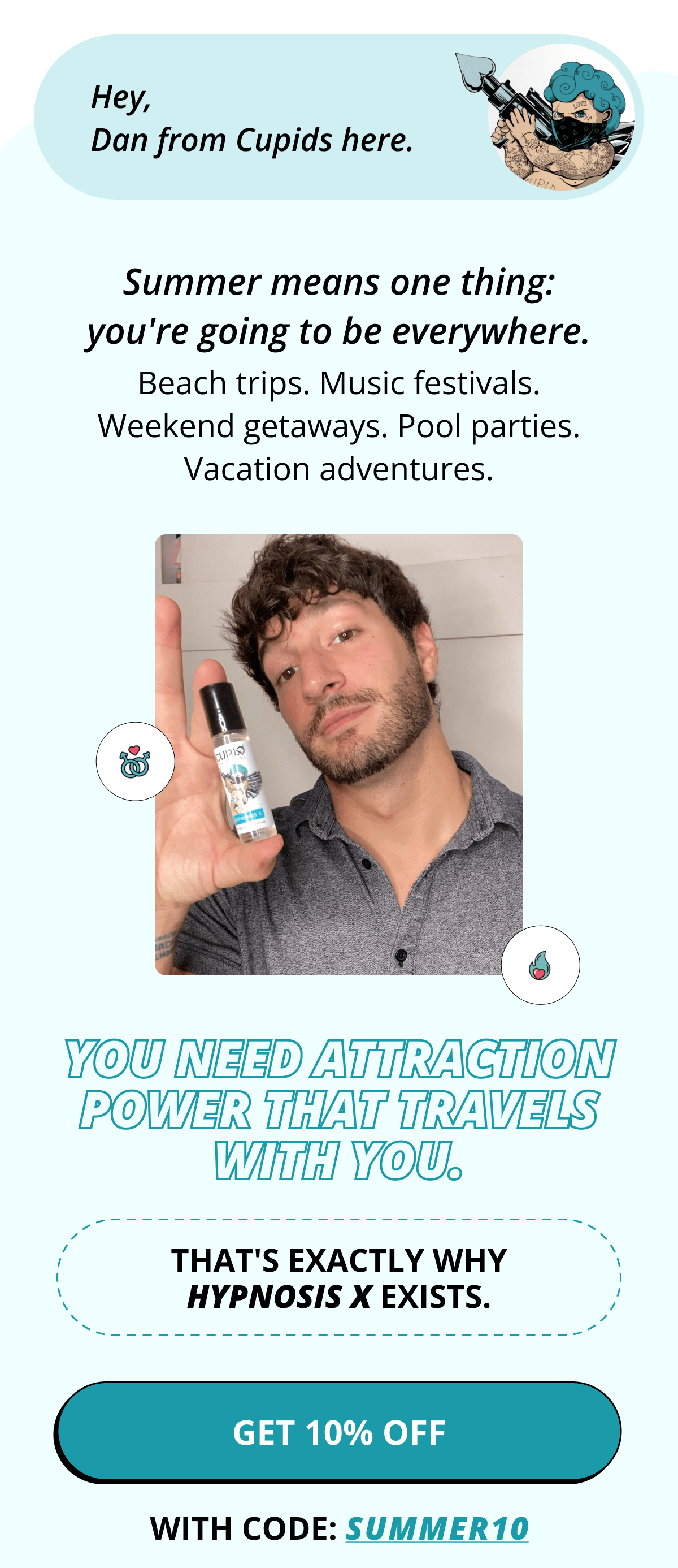 Hey, Dan from Cupids here.  Summer means one thing: you're going to be everywhere.  Beach trips. Music festivals. Weekend getaways. Pool parties. Vacation adventures.  You need attraction power that travels with you.  That's exactly why Hypnosis X exists.  >> Get 10% OFF with code SUMMER10