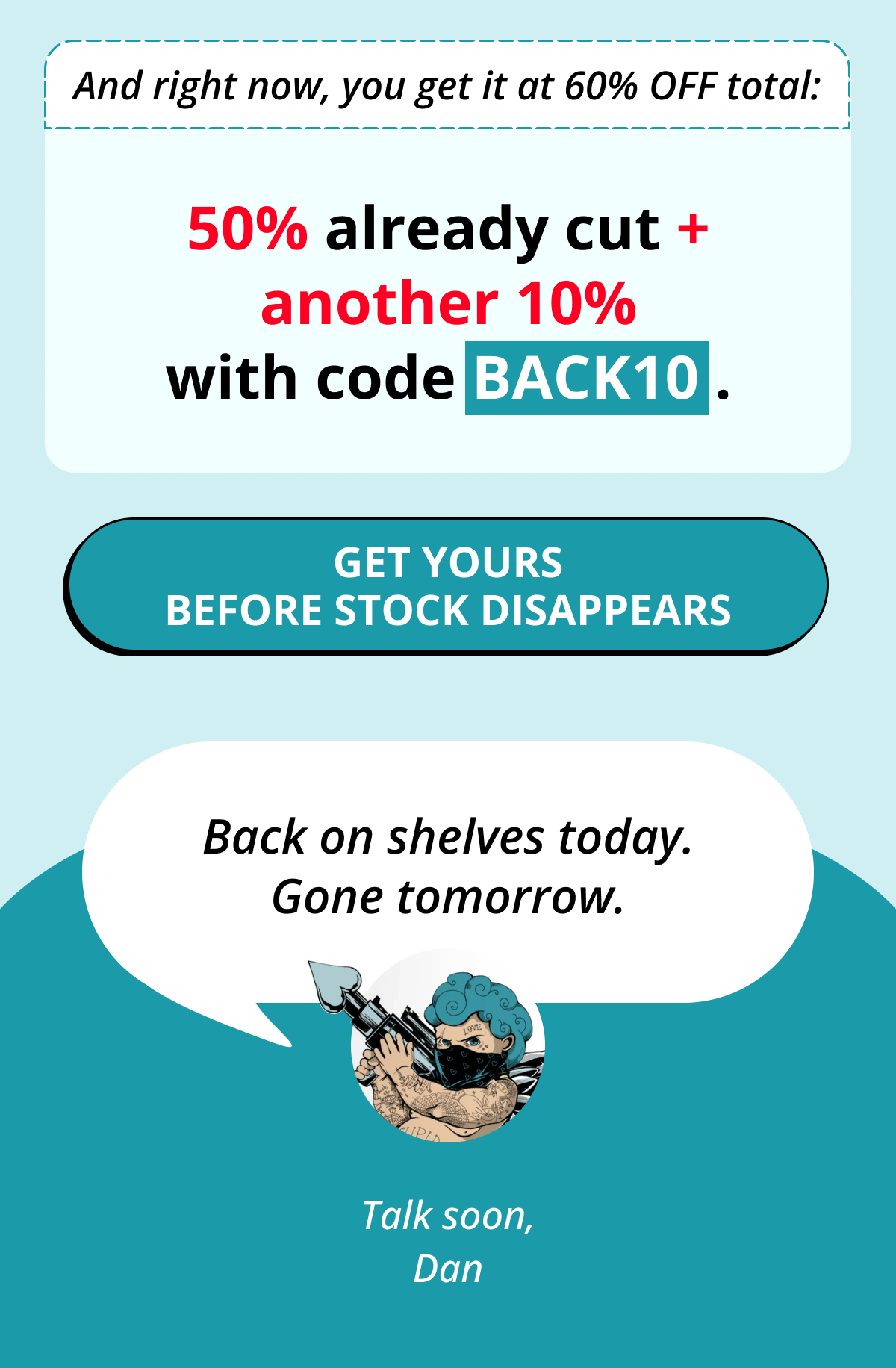 And right now, you get it at 60% OFF total: 50% already cut + another 10% with code BACK10 . Get Yours Before Stock Disappears Back on shelves today. Gone tomorrow. Talks soon, Dan
