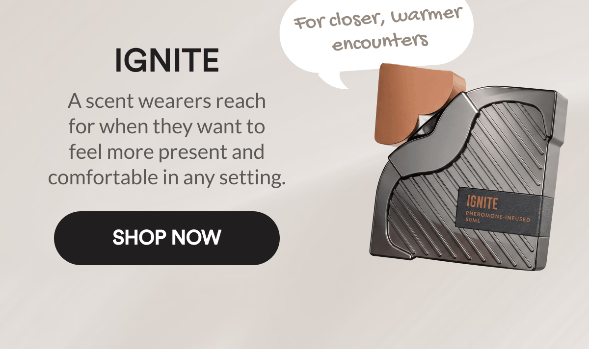 Ignite. For closer, warmer encounters. A scent wearers reach for when they want to feel more present and comfortable in any setting. Shop Now.