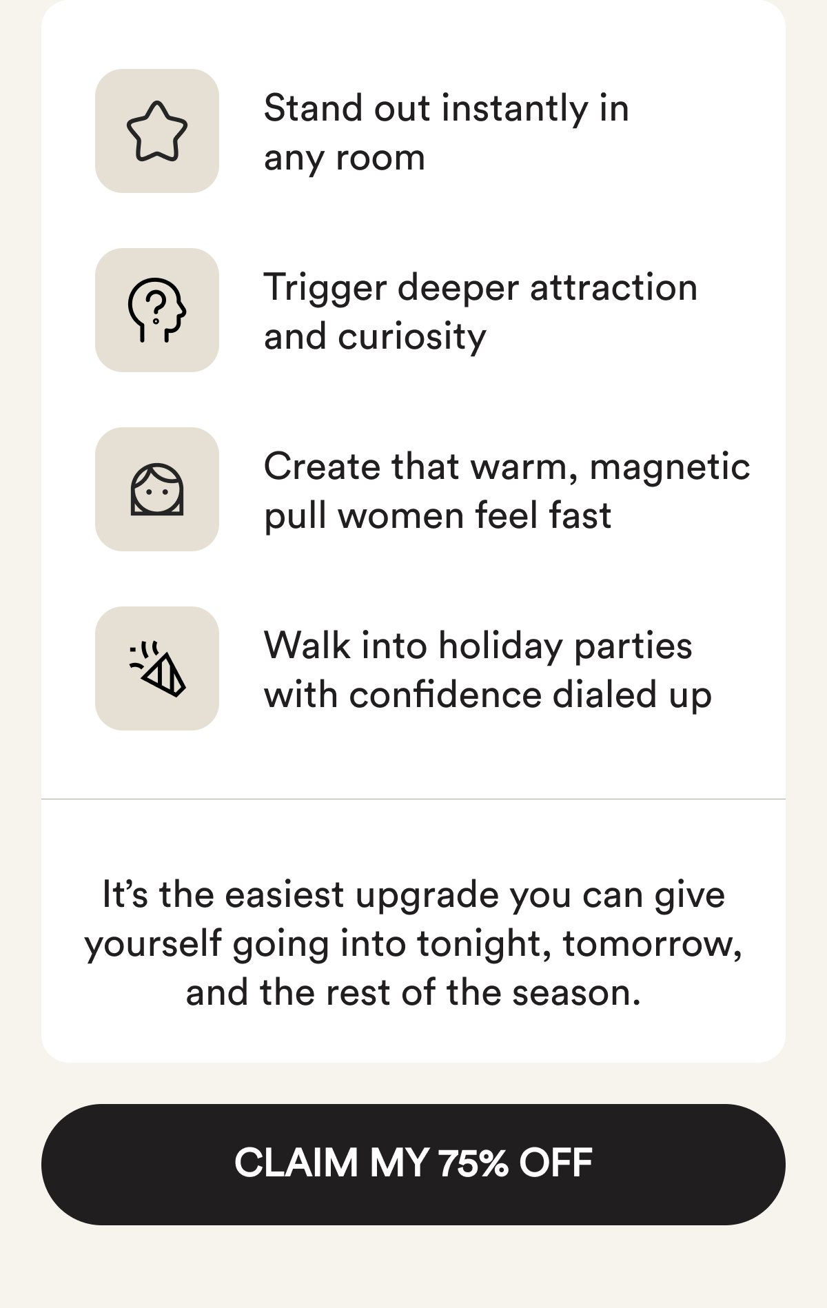 Stand out instantly in any room. Trigger deeper attraction and curiosity. Create that warm, magnetic pull women feel fast. Walk into Holiday parties with confidence dialed up. It's the easiest upgrade you can give yourself going into tonight, tomorrow, and the rest of the season. Claim My 75% Off.