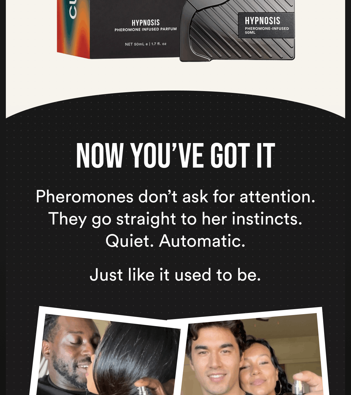 Now you’ve got it Pheromones don’t ask for attention. They go straight to her instincts. Quiet. Automatic. Just like it used to be.