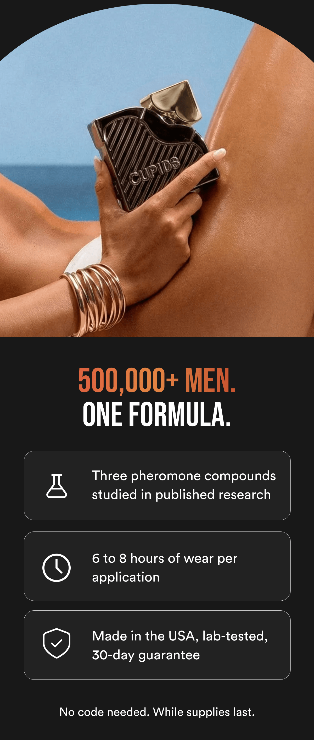 500,000+ MEN. ONE FORMULA. Three pheromone compounds studied in published research 6 to 8 hours of wear per application Made in the USA, lab-tested, 30-day guarantee. No code needed. While supplies last.